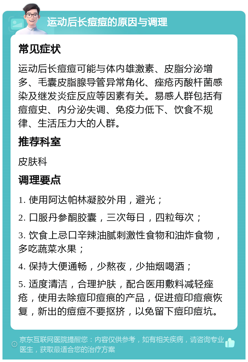 运动后长痘痘的原因与调理 常见症状 运动后长痘痘可能与体内雄激素、皮脂分泌增多、毛囊皮脂腺导管异常角化、痤疮丙酸杆菌感染及继发炎症反应等因素有关。易感人群包括有痘痘史、内分泌失调、免疫力低下、饮食不规律、生活压力大的人群。 推荐科室 皮肤科 调理要点 1. 使用阿达帕林凝胶外用，避光； 2. 口服丹参酮胶囊，三次每日，四粒每次； 3. 饮食上忌口辛辣油腻刺激性食物和油炸食物，多吃蔬菜水果； 4. 保持大便通畅，少熬夜，少抽烟喝酒； 5. 适度清洁，合理护肤，配合医用敷料减轻痤疮，使用去除痘印痘痕的产品，促进痘印痘痕恢复，新出的痘痘不要抠挤，以免留下痘印痘坑。