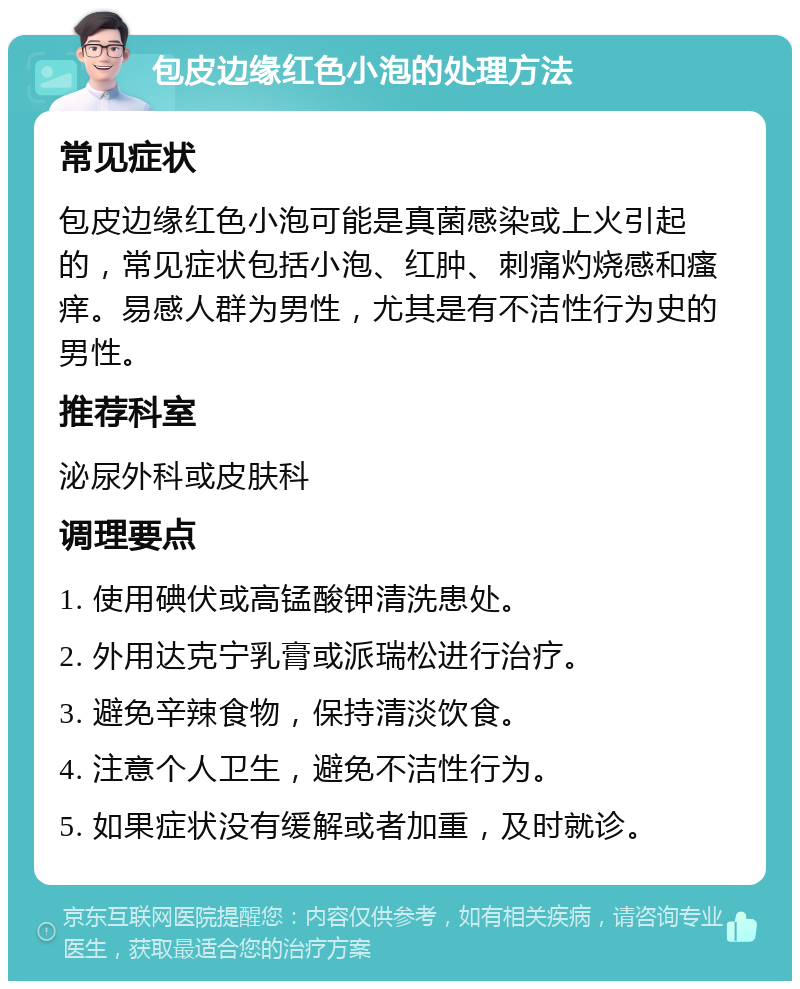 包皮边缘红色小泡的处理方法 常见症状 包皮边缘红色小泡可能是真菌感染或上火引起的，常见症状包括小泡、红肿、刺痛灼烧感和瘙痒。易感人群为男性，尤其是有不洁性行为史的男性。 推荐科室 泌尿外科或皮肤科 调理要点 1. 使用碘伏或高锰酸钾清洗患处。 2. 外用达克宁乳膏或派瑞松进行治疗。 3. 避免辛辣食物，保持清淡饮食。 4. 注意个人卫生，避免不洁性行为。 5. 如果症状没有缓解或者加重，及时就诊。