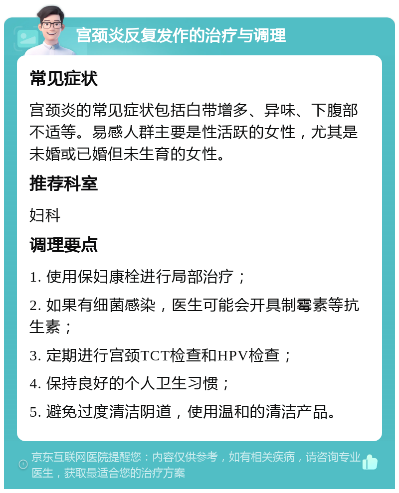 宫颈炎反复发作的治疗与调理 常见症状 宫颈炎的常见症状包括白带增多、异味、下腹部不适等。易感人群主要是性活跃的女性，尤其是未婚或已婚但未生育的女性。 推荐科室 妇科 调理要点 1. 使用保妇康栓进行局部治疗； 2. 如果有细菌感染，医生可能会开具制霉素等抗生素； 3. 定期进行宫颈TCT检查和HPV检查； 4. 保持良好的个人卫生习惯； 5. 避免过度清洁阴道，使用温和的清洁产品。