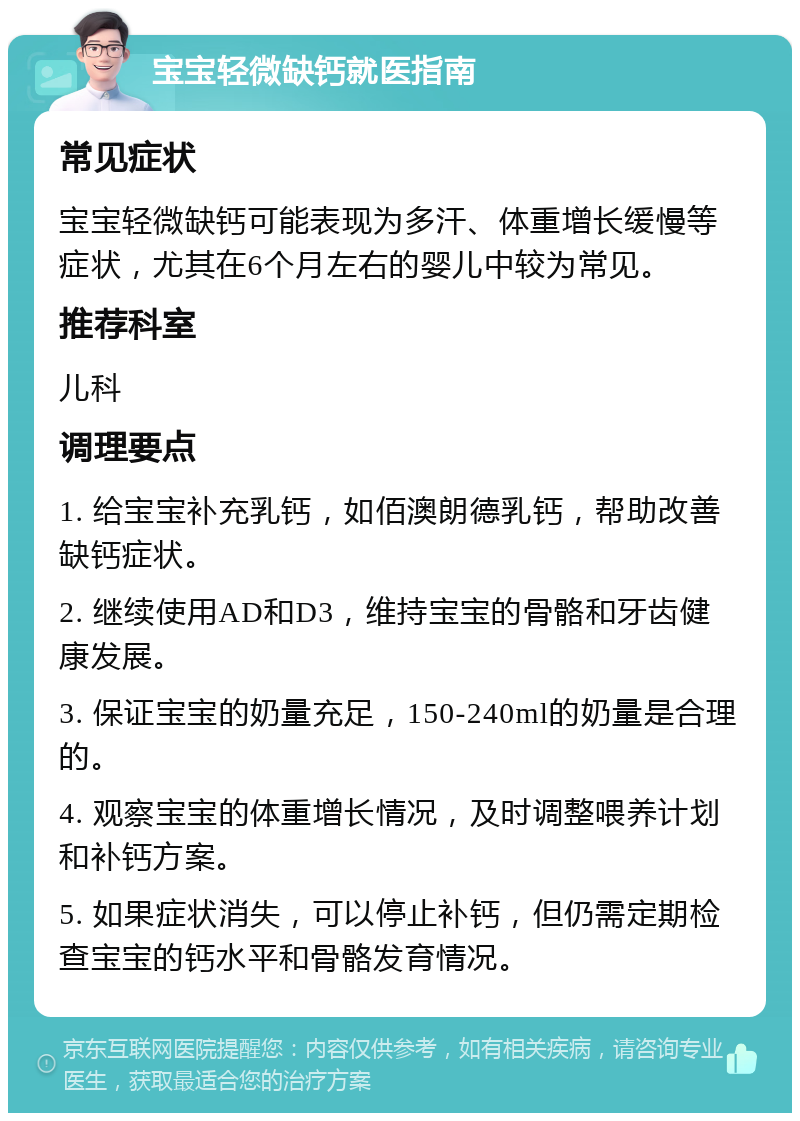 宝宝轻微缺钙就医指南 常见症状 宝宝轻微缺钙可能表现为多汗、体重增长缓慢等症状，尤其在6个月左右的婴儿中较为常见。 推荐科室 儿科 调理要点 1. 给宝宝补充乳钙，如佰澳朗德乳钙，帮助改善缺钙症状。 2. 继续使用AD和D3，维持宝宝的骨骼和牙齿健康发展。 3. 保证宝宝的奶量充足，150-240ml的奶量是合理的。 4. 观察宝宝的体重增长情况，及时调整喂养计划和补钙方案。 5. 如果症状消失，可以停止补钙，但仍需定期检查宝宝的钙水平和骨骼发育情况。