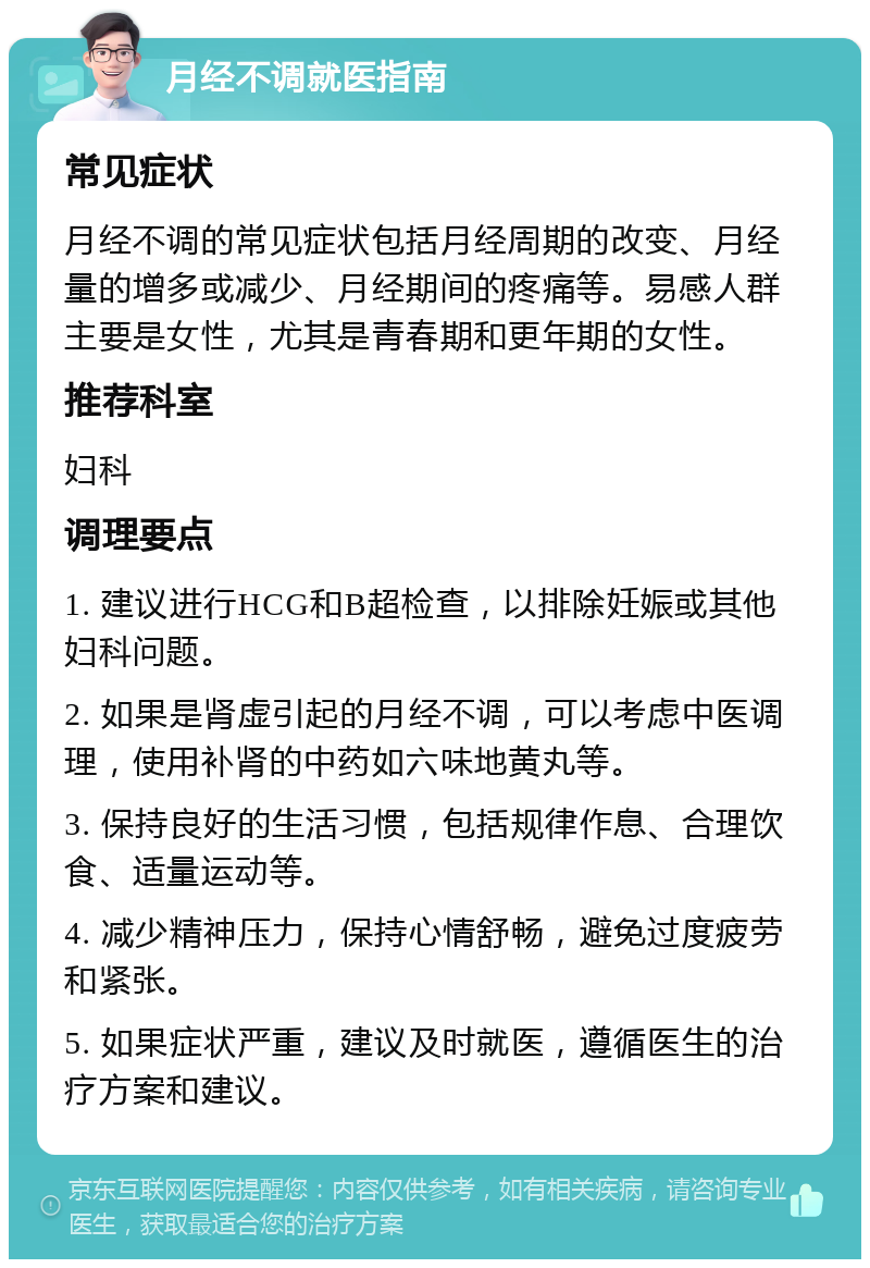 月经不调就医指南 常见症状 月经不调的常见症状包括月经周期的改变、月经量的增多或减少、月经期间的疼痛等。易感人群主要是女性，尤其是青春期和更年期的女性。 推荐科室 妇科 调理要点 1. 建议进行HCG和B超检查，以排除妊娠或其他妇科问题。 2. 如果是肾虚引起的月经不调，可以考虑中医调理，使用补肾的中药如六味地黄丸等。 3. 保持良好的生活习惯，包括规律作息、合理饮食、适量运动等。 4. 减少精神压力，保持心情舒畅，避免过度疲劳和紧张。 5. 如果症状严重，建议及时就医，遵循医生的治疗方案和建议。