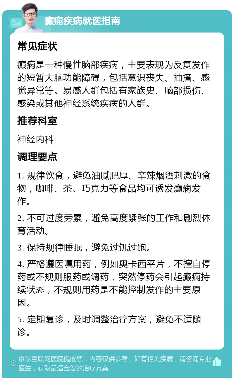 癫痫疾病就医指南 常见症状 癫痫是一种慢性脑部疾病，主要表现为反复发作的短暂大脑功能障碍，包括意识丧失、抽搐、感觉异常等。易感人群包括有家族史、脑部损伤、感染或其他神经系统疾病的人群。 推荐科室 神经内科 调理要点 1. 规律饮食，避免油腻肥厚、辛辣烟酒刺激的食物，咖啡、茶、巧克力等食品均可诱发癫痫发作。 2. 不可过度劳累，避免高度紧张的工作和剧烈体育活动。 3. 保持规律睡眠，避免过饥过饱。 4. 严格遵医嘱用药，例如奥卡西平片，不擅自停药或不规则服药或调药，突然停药会引起癫痫持续状态，不规则用药是不能控制发作的主要原因。 5. 定期复诊，及时调整治疗方案，避免不适随诊。