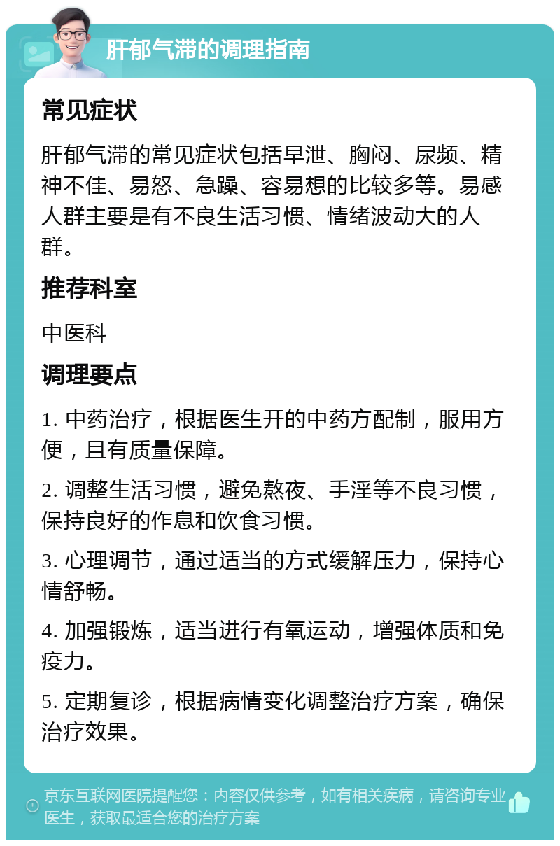 肝郁气滞的调理指南 常见症状 肝郁气滞的常见症状包括早泄、胸闷、尿频、精神不佳、易怒、急躁、容易想的比较多等。易感人群主要是有不良生活习惯、情绪波动大的人群。 推荐科室 中医科 调理要点 1. 中药治疗，根据医生开的中药方配制，服用方便，且有质量保障。 2. 调整生活习惯，避免熬夜、手淫等不良习惯，保持良好的作息和饮食习惯。 3. 心理调节，通过适当的方式缓解压力，保持心情舒畅。 4. 加强锻炼，适当进行有氧运动，增强体质和免疫力。 5. 定期复诊，根据病情变化调整治疗方案，确保治疗效果。