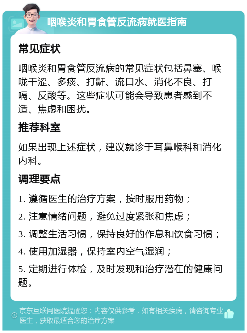 咽喉炎和胃食管反流病就医指南 常见症状 咽喉炎和胃食管反流病的常见症状包括鼻塞、喉咙干涩、多痰、打鼾、流口水、消化不良、打嗝、反酸等。这些症状可能会导致患者感到不适、焦虑和困扰。 推荐科室 如果出现上述症状，建议就诊于耳鼻喉科和消化内科。 调理要点 1. 遵循医生的治疗方案，按时服用药物； 2. 注意情绪问题，避免过度紧张和焦虑； 3. 调整生活习惯，保持良好的作息和饮食习惯； 4. 使用加湿器，保持室内空气湿润； 5. 定期进行体检，及时发现和治疗潜在的健康问题。