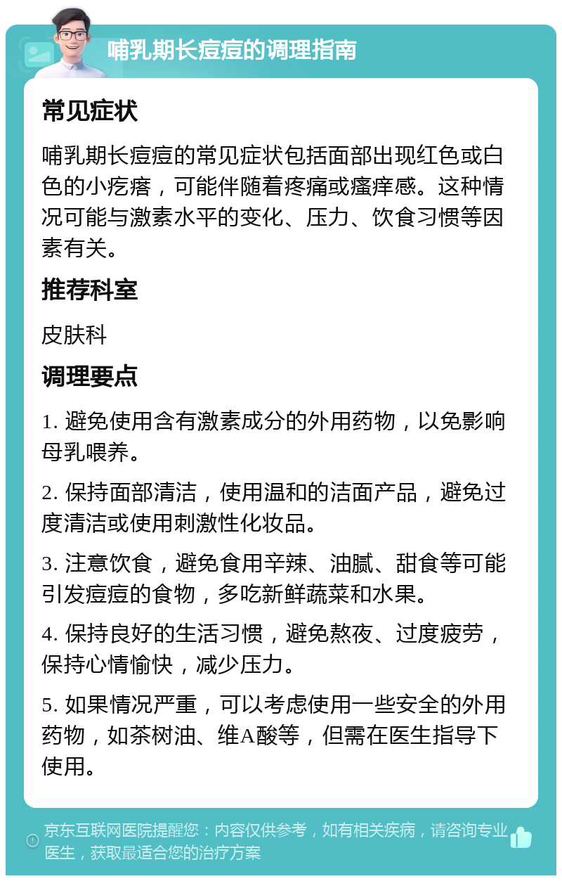 哺乳期长痘痘的调理指南 常见症状 哺乳期长痘痘的常见症状包括面部出现红色或白色的小疙瘩，可能伴随着疼痛或瘙痒感。这种情况可能与激素水平的变化、压力、饮食习惯等因素有关。 推荐科室 皮肤科 调理要点 1. 避免使用含有激素成分的外用药物，以免影响母乳喂养。 2. 保持面部清洁，使用温和的洁面产品，避免过度清洁或使用刺激性化妆品。 3. 注意饮食，避免食用辛辣、油腻、甜食等可能引发痘痘的食物，多吃新鲜蔬菜和水果。 4. 保持良好的生活习惯，避免熬夜、过度疲劳，保持心情愉快，减少压力。 5. 如果情况严重，可以考虑使用一些安全的外用药物，如茶树油、维A酸等，但需在医生指导下使用。