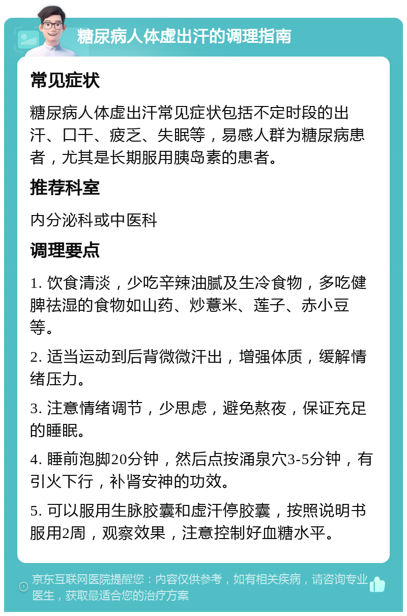 糖尿病人体虚出汗的调理指南 常见症状 糖尿病人体虚出汗常见症状包括不定时段的出汗、口干、疲乏、失眠等，易感人群为糖尿病患者，尤其是长期服用胰岛素的患者。 推荐科室 内分泌科或中医科 调理要点 1. 饮食清淡，少吃辛辣油腻及生冷食物，多吃健脾祛湿的食物如山药、炒薏米、莲子、赤小豆等。 2. 适当运动到后背微微汗出，增强体质，缓解情绪压力。 3. 注意情绪调节，少思虑，避免熬夜，保证充足的睡眠。 4. 睡前泡脚20分钟，然后点按涌泉穴3-5分钟，有引火下行，补肾安神的功效。 5. 可以服用生脉胶囊和虚汗停胶囊，按照说明书服用2周，观察效果，注意控制好血糖水平。