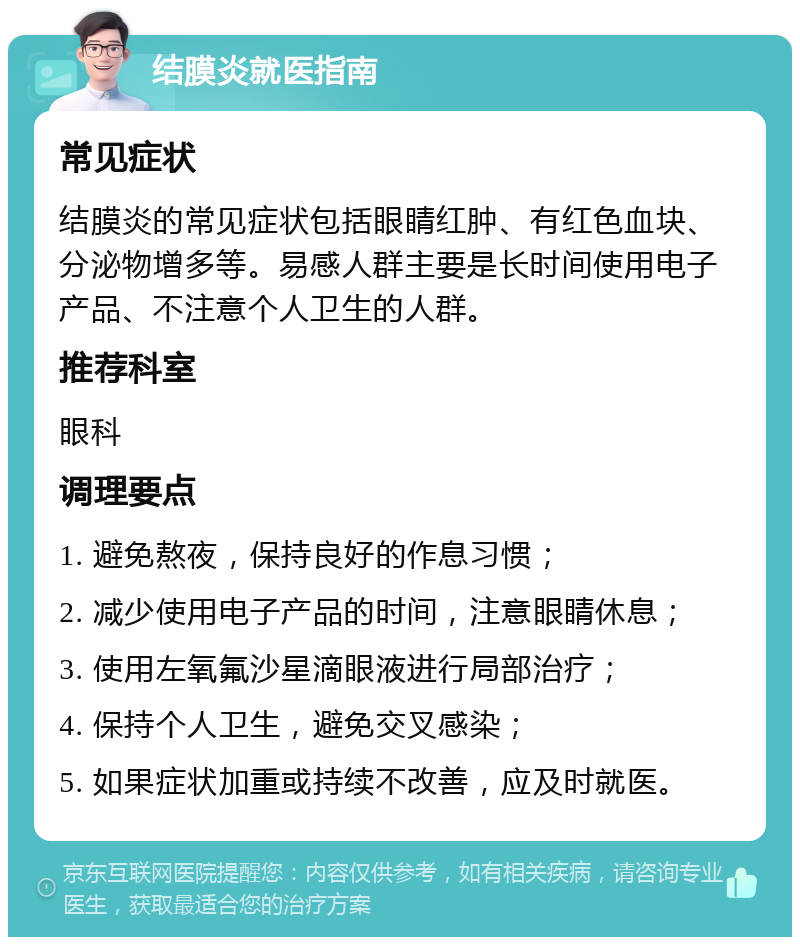 结膜炎就医指南 常见症状 结膜炎的常见症状包括眼睛红肿、有红色血块、分泌物增多等。易感人群主要是长时间使用电子产品、不注意个人卫生的人群。 推荐科室 眼科 调理要点 1. 避免熬夜，保持良好的作息习惯； 2. 减少使用电子产品的时间，注意眼睛休息； 3. 使用左氧氟沙星滴眼液进行局部治疗； 4. 保持个人卫生，避免交叉感染； 5. 如果症状加重或持续不改善，应及时就医。