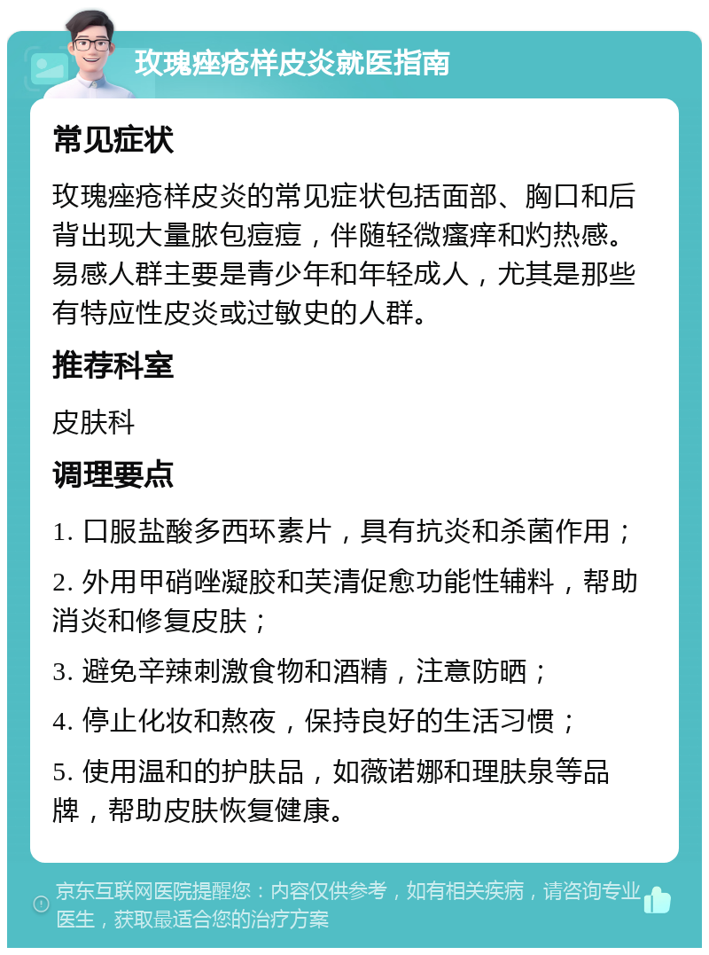 玫瑰痤疮样皮炎就医指南 常见症状 玫瑰痤疮样皮炎的常见症状包括面部、胸口和后背出现大量脓包痘痘，伴随轻微瘙痒和灼热感。易感人群主要是青少年和年轻成人，尤其是那些有特应性皮炎或过敏史的人群。 推荐科室 皮肤科 调理要点 1. 口服盐酸多西环素片，具有抗炎和杀菌作用； 2. 外用甲硝唑凝胶和芙清促愈功能性辅料，帮助消炎和修复皮肤； 3. 避免辛辣刺激食物和酒精，注意防晒； 4. 停止化妆和熬夜，保持良好的生活习惯； 5. 使用温和的护肤品，如薇诺娜和理肤泉等品牌，帮助皮肤恢复健康。