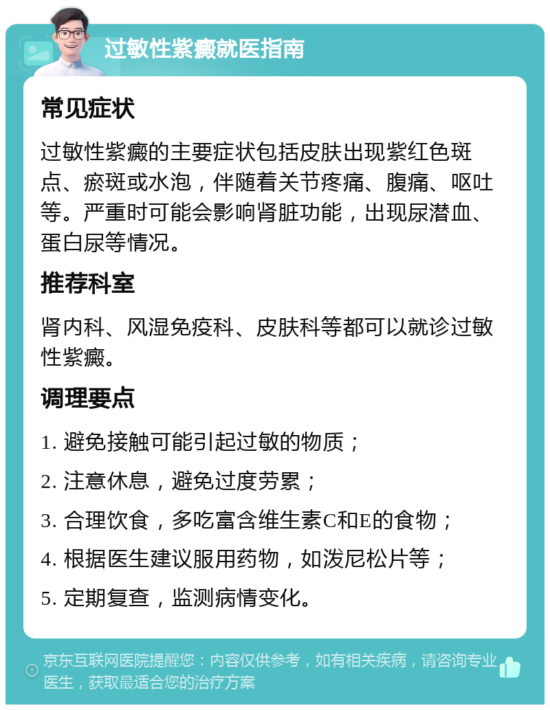 过敏性紫癜就医指南 常见症状 过敏性紫癜的主要症状包括皮肤出现紫红色斑点、瘀斑或水泡，伴随着关节疼痛、腹痛、呕吐等。严重时可能会影响肾脏功能，出现尿潜血、蛋白尿等情况。 推荐科室 肾内科、风湿免疫科、皮肤科等都可以就诊过敏性紫癜。 调理要点 1. 避免接触可能引起过敏的物质； 2. 注意休息，避免过度劳累； 3. 合理饮食，多吃富含维生素C和E的食物； 4. 根据医生建议服用药物，如泼尼松片等； 5. 定期复查，监测病情变化。