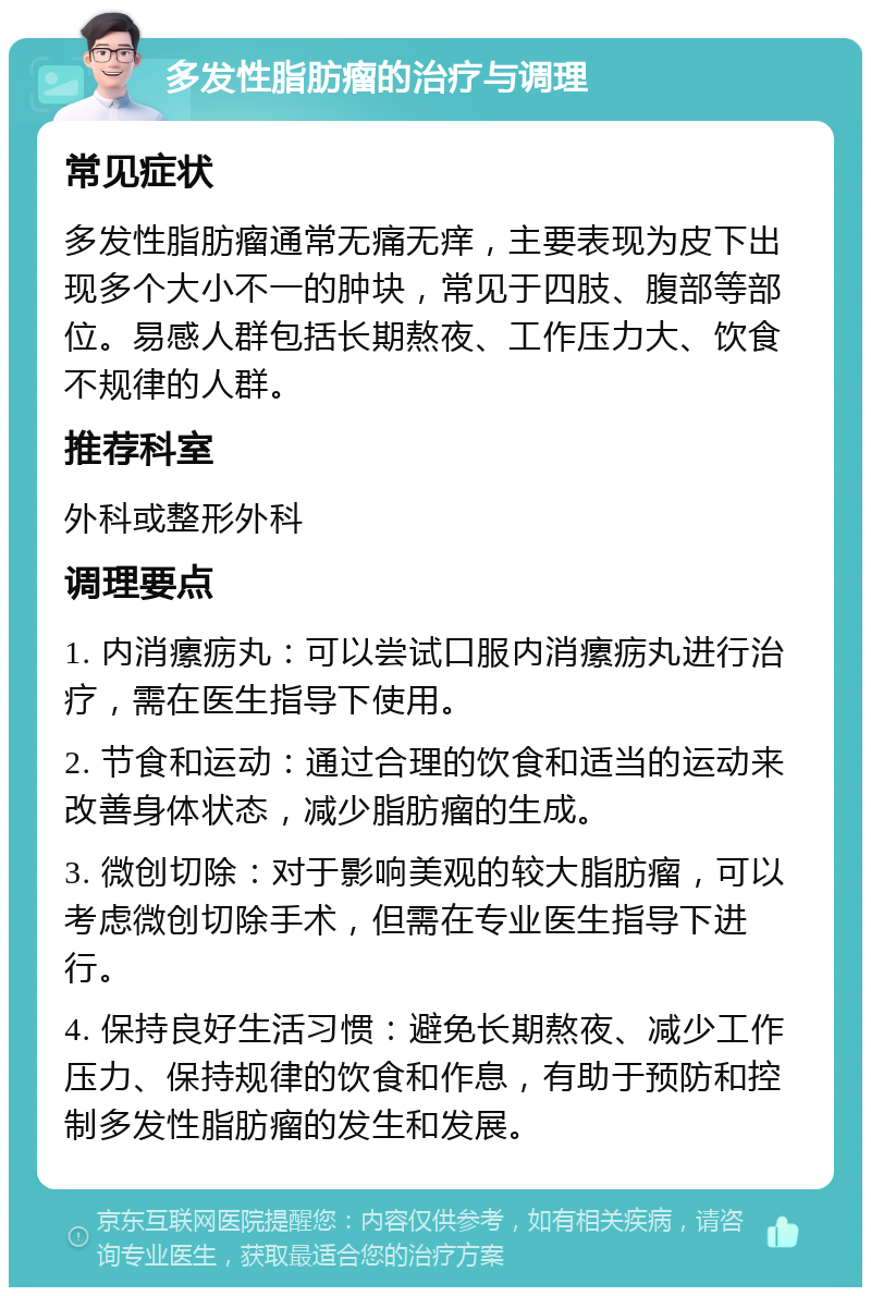 多发性脂肪瘤的治疗与调理 常见症状 多发性脂肪瘤通常无痛无痒，主要表现为皮下出现多个大小不一的肿块，常见于四肢、腹部等部位。易感人群包括长期熬夜、工作压力大、饮食不规律的人群。 推荐科室 外科或整形外科 调理要点 1. 内消瘰疬丸：可以尝试口服内消瘰疬丸进行治疗，需在医生指导下使用。 2. 节食和运动：通过合理的饮食和适当的运动来改善身体状态，减少脂肪瘤的生成。 3. 微创切除：对于影响美观的较大脂肪瘤，可以考虑微创切除手术，但需在专业医生指导下进行。 4. 保持良好生活习惯：避免长期熬夜、减少工作压力、保持规律的饮食和作息，有助于预防和控制多发性脂肪瘤的发生和发展。