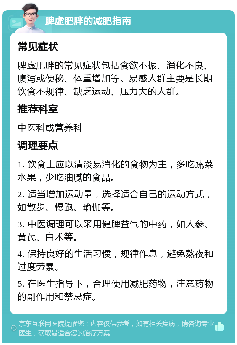 脾虚肥胖的减肥指南 常见症状 脾虚肥胖的常见症状包括食欲不振、消化不良、腹泻或便秘、体重增加等。易感人群主要是长期饮食不规律、缺乏运动、压力大的人群。 推荐科室 中医科或营养科 调理要点 1. 饮食上应以清淡易消化的食物为主，多吃蔬菜水果，少吃油腻的食品。 2. 适当增加运动量，选择适合自己的运动方式，如散步、慢跑、瑜伽等。 3. 中医调理可以采用健脾益气的中药，如人参、黄芪、白术等。 4. 保持良好的生活习惯，规律作息，避免熬夜和过度劳累。 5. 在医生指导下，合理使用减肥药物，注意药物的副作用和禁忌症。