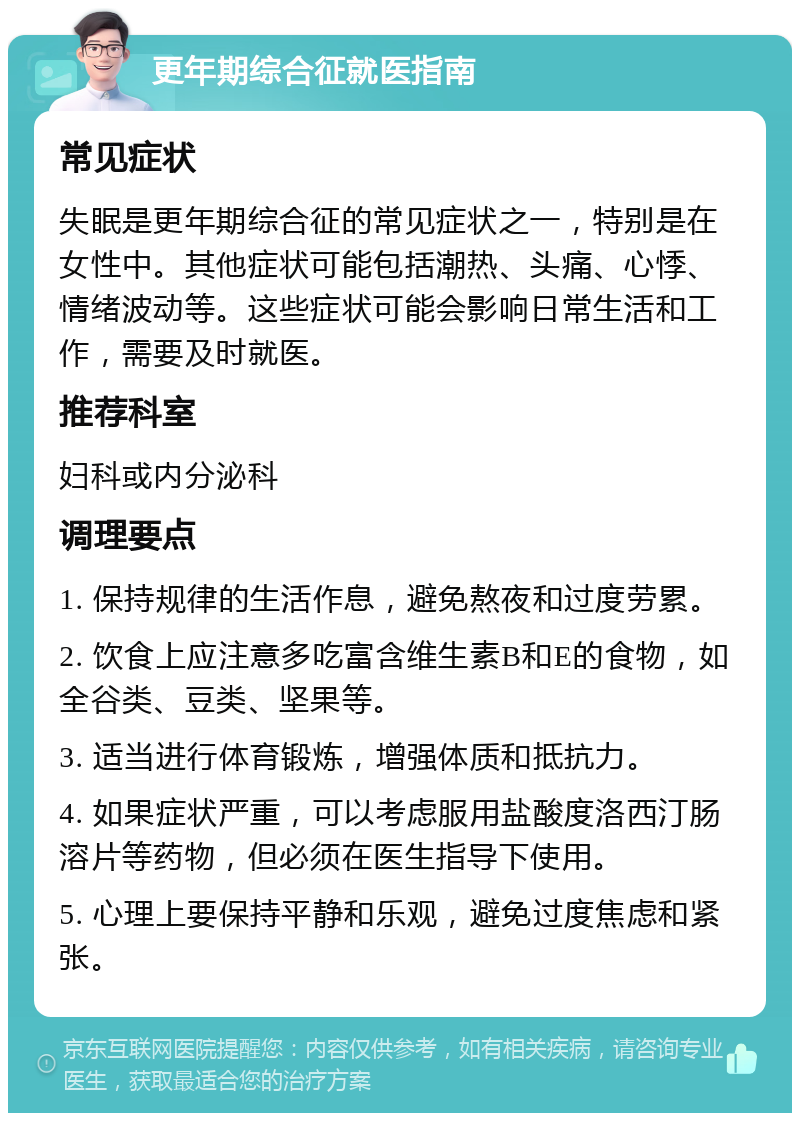 更年期综合征就医指南 常见症状 失眠是更年期综合征的常见症状之一，特别是在女性中。其他症状可能包括潮热、头痛、心悸、情绪波动等。这些症状可能会影响日常生活和工作，需要及时就医。 推荐科室 妇科或内分泌科 调理要点 1. 保持规律的生活作息，避免熬夜和过度劳累。 2. 饮食上应注意多吃富含维生素B和E的食物，如全谷类、豆类、坚果等。 3. 适当进行体育锻炼，增强体质和抵抗力。 4. 如果症状严重，可以考虑服用盐酸度洛西汀肠溶片等药物，但必须在医生指导下使用。 5. 心理上要保持平静和乐观，避免过度焦虑和紧张。