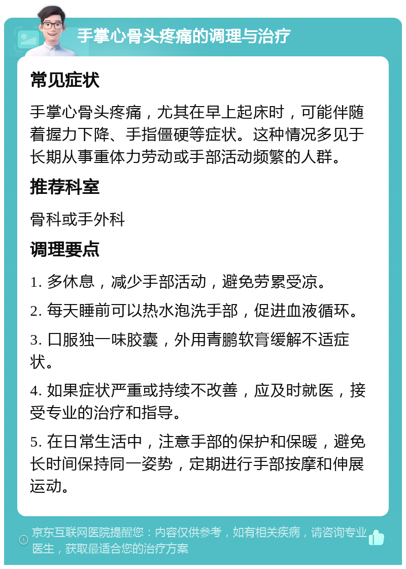 手掌心骨头疼痛的调理与治疗 常见症状 手掌心骨头疼痛，尤其在早上起床时，可能伴随着握力下降、手指僵硬等症状。这种情况多见于长期从事重体力劳动或手部活动频繁的人群。 推荐科室 骨科或手外科 调理要点 1. 多休息，减少手部活动，避免劳累受凉。 2. 每天睡前可以热水泡洗手部，促进血液循环。 3. 口服独一味胶囊，外用青鹏软膏缓解不适症状。 4. 如果症状严重或持续不改善，应及时就医，接受专业的治疗和指导。 5. 在日常生活中，注意手部的保护和保暖，避免长时间保持同一姿势，定期进行手部按摩和伸展运动。