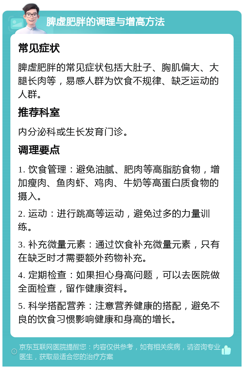 脾虚肥胖的调理与增高方法 常见症状 脾虚肥胖的常见症状包括大肚子、胸肌偏大、大腿长肉等，易感人群为饮食不规律、缺乏运动的人群。 推荐科室 内分泌科或生长发育门诊。 调理要点 1. 饮食管理：避免油腻、肥肉等高脂肪食物，增加瘦肉、鱼肉虾、鸡肉、牛奶等高蛋白质食物的摄入。 2. 运动：进行跳高等运动，避免过多的力量训练。 3. 补充微量元素：通过饮食补充微量元素，只有在缺乏时才需要额外药物补充。 4. 定期检查：如果担心身高问题，可以去医院做全面检查，留作健康资料。 5. 科学搭配营养：注意营养健康的搭配，避免不良的饮食习惯影响健康和身高的增长。