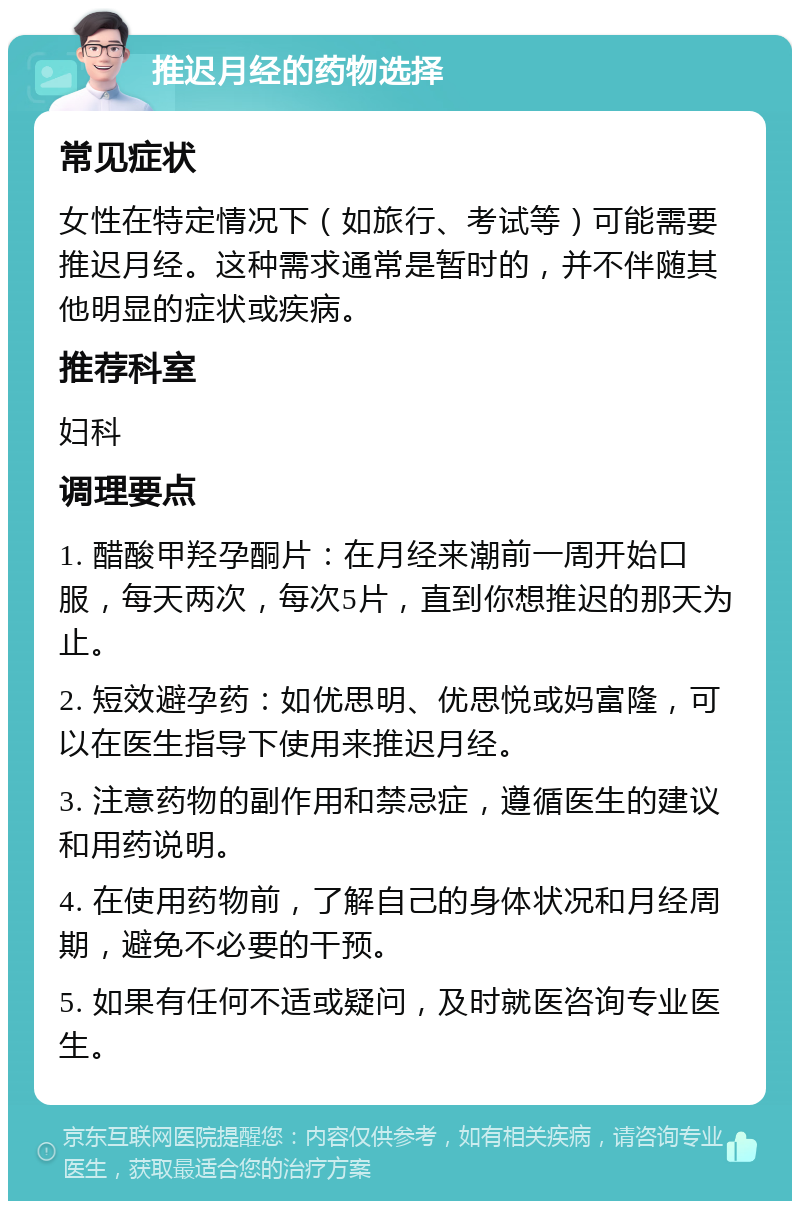 推迟月经的药物选择 常见症状 女性在特定情况下（如旅行、考试等）可能需要推迟月经。这种需求通常是暂时的，并不伴随其他明显的症状或疾病。 推荐科室 妇科 调理要点 1. 醋酸甲羟孕酮片：在月经来潮前一周开始口服，每天两次，每次5片，直到你想推迟的那天为止。 2. 短效避孕药：如优思明、优思悦或妈富隆，可以在医生指导下使用来推迟月经。 3. 注意药物的副作用和禁忌症，遵循医生的建议和用药说明。 4. 在使用药物前，了解自己的身体状况和月经周期，避免不必要的干预。 5. 如果有任何不适或疑问，及时就医咨询专业医生。