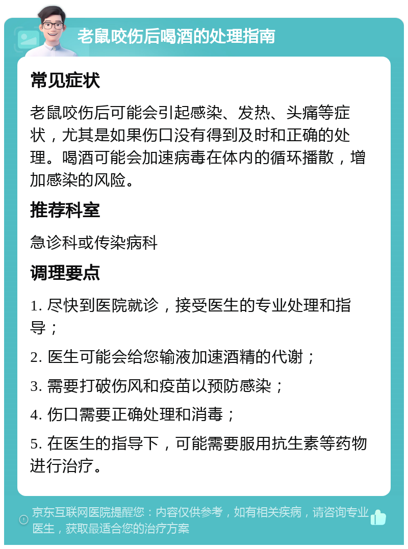 老鼠咬伤后喝酒的处理指南 常见症状 老鼠咬伤后可能会引起感染、发热、头痛等症状，尤其是如果伤口没有得到及时和正确的处理。喝酒可能会加速病毒在体内的循环播散，增加感染的风险。 推荐科室 急诊科或传染病科 调理要点 1. 尽快到医院就诊，接受医生的专业处理和指导； 2. 医生可能会给您输液加速酒精的代谢； 3. 需要打破伤风和疫苗以预防感染； 4. 伤口需要正确处理和消毒； 5. 在医生的指导下，可能需要服用抗生素等药物进行治疗。