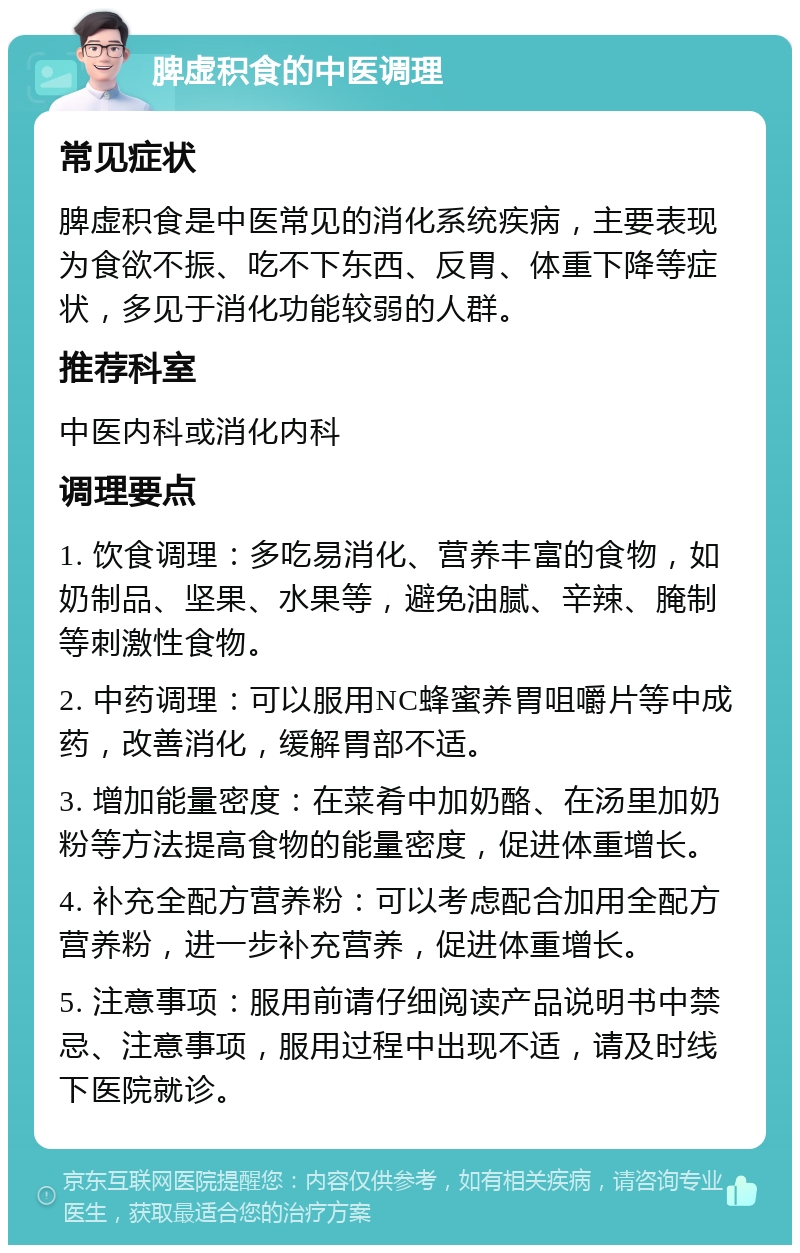 脾虚积食的中医调理 常见症状 脾虚积食是中医常见的消化系统疾病，主要表现为食欲不振、吃不下东西、反胃、体重下降等症状，多见于消化功能较弱的人群。 推荐科室 中医内科或消化内科 调理要点 1. 饮食调理：多吃易消化、营养丰富的食物，如奶制品、坚果、水果等，避免油腻、辛辣、腌制等刺激性食物。 2. 中药调理：可以服用NC蜂蜜养胃咀嚼片等中成药，改善消化，缓解胃部不适。 3. 增加能量密度：在菜肴中加奶酪、在汤里加奶粉等方法提高食物的能量密度，促进体重增长。 4. 补充全配方营养粉：可以考虑配合加用全配方营养粉，进一步补充营养，促进体重增长。 5. 注意事项：服用前请仔细阅读产品说明书中禁忌、注意事项，服用过程中出现不适，请及时线下医院就诊。