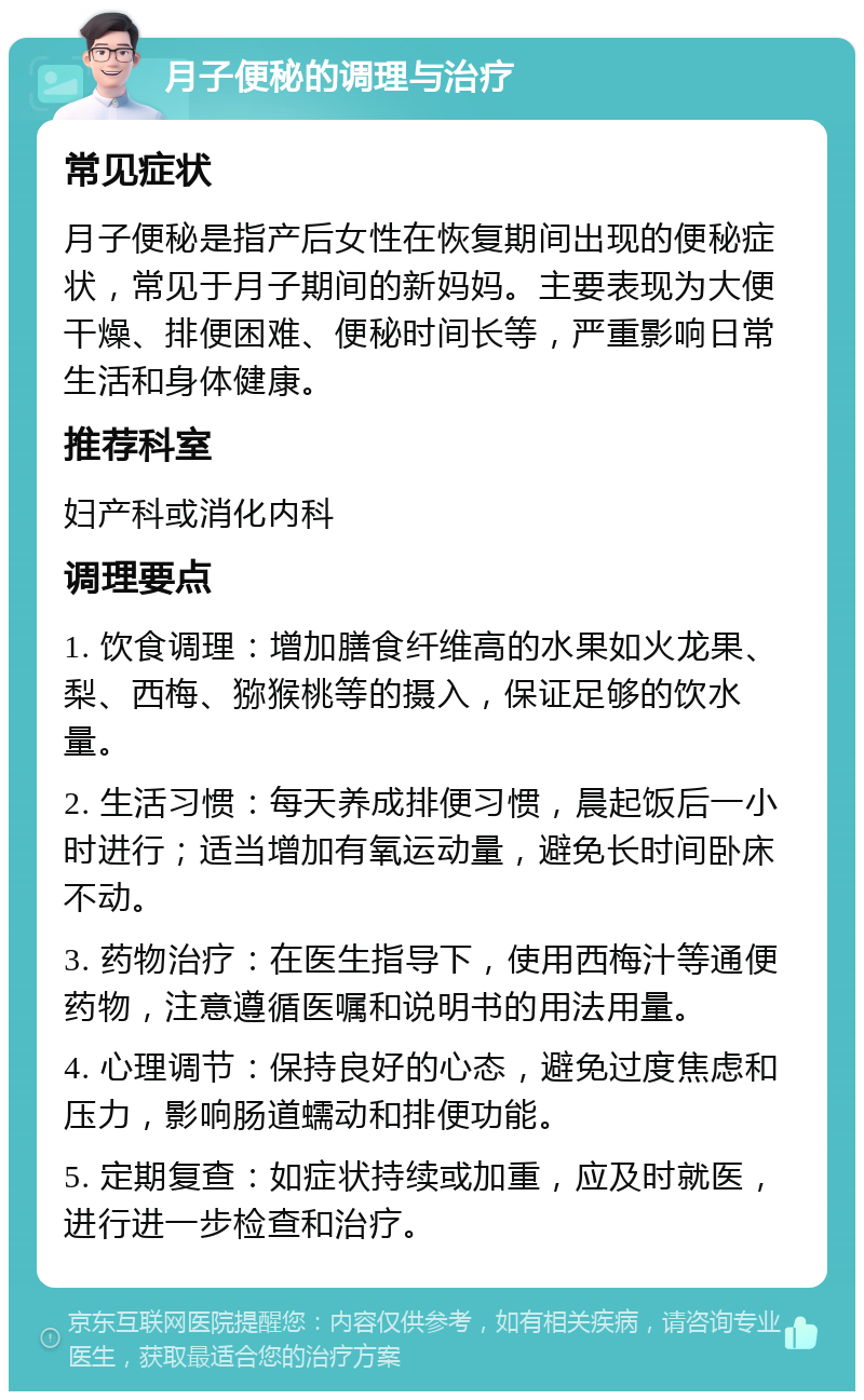 月子便秘的调理与治疗 常见症状 月子便秘是指产后女性在恢复期间出现的便秘症状，常见于月子期间的新妈妈。主要表现为大便干燥、排便困难、便秘时间长等，严重影响日常生活和身体健康。 推荐科室 妇产科或消化内科 调理要点 1. 饮食调理：增加膳食纤维高的水果如火龙果、梨、西梅、猕猴桃等的摄入，保证足够的饮水量。 2. 生活习惯：每天养成排便习惯，晨起饭后一小时进行；适当增加有氧运动量，避免长时间卧床不动。 3. 药物治疗：在医生指导下，使用西梅汁等通便药物，注意遵循医嘱和说明书的用法用量。 4. 心理调节：保持良好的心态，避免过度焦虑和压力，影响肠道蠕动和排便功能。 5. 定期复查：如症状持续或加重，应及时就医，进行进一步检查和治疗。