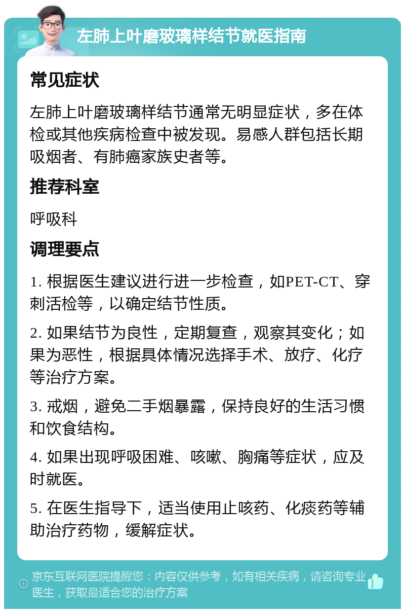 左肺上叶磨玻璃样结节就医指南 常见症状 左肺上叶磨玻璃样结节通常无明显症状，多在体检或其他疾病检查中被发现。易感人群包括长期吸烟者、有肺癌家族史者等。 推荐科室 呼吸科 调理要点 1. 根据医生建议进行进一步检查，如PET-CT、穿刺活检等，以确定结节性质。 2. 如果结节为良性，定期复查，观察其变化；如果为恶性，根据具体情况选择手术、放疗、化疗等治疗方案。 3. 戒烟，避免二手烟暴露，保持良好的生活习惯和饮食结构。 4. 如果出现呼吸困难、咳嗽、胸痛等症状，应及时就医。 5. 在医生指导下，适当使用止咳药、化痰药等辅助治疗药物，缓解症状。