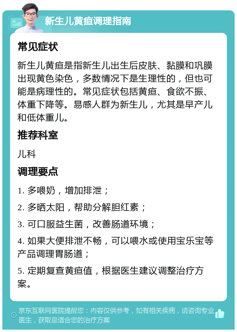 新生儿黄疸调理指南 常见症状 新生儿黄疸是指新生儿出生后皮肤、黏膜和巩膜出现黄色染色，多数情况下是生理性的，但也可能是病理性的。常见症状包括黄疸、食欲不振、体重下降等。易感人群为新生儿，尤其是早产儿和低体重儿。 推荐科室 儿科 调理要点 1. 多喂奶，增加排泄； 2. 多晒太阳，帮助分解胆红素； 3. 可口服益生菌，改善肠道环境； 4. 如果大便排泄不畅，可以喂水或使用宝乐宝等产品调理胃肠道； 5. 定期复查黄疸值，根据医生建议调整治疗方案。