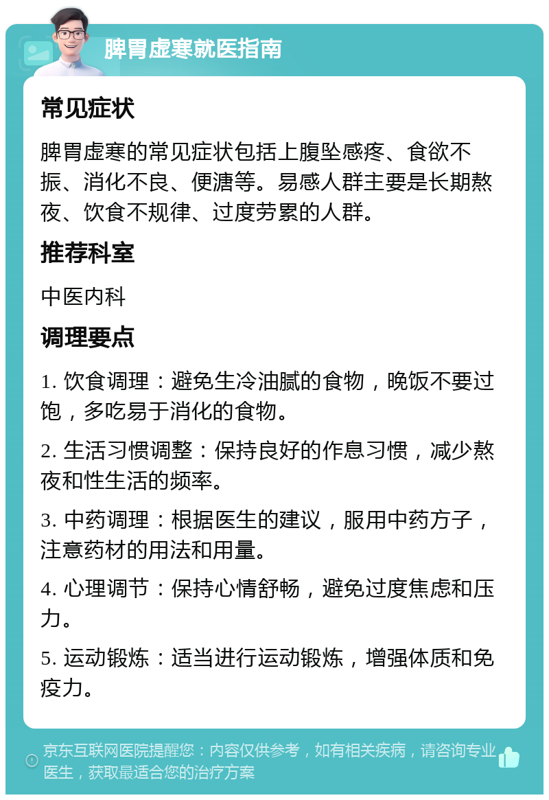 脾胃虚寒就医指南 常见症状 脾胃虚寒的常见症状包括上腹坠感疼、食欲不振、消化不良、便溏等。易感人群主要是长期熬夜、饮食不规律、过度劳累的人群。 推荐科室 中医内科 调理要点 1. 饮食调理：避免生冷油腻的食物，晚饭不要过饱，多吃易于消化的食物。 2. 生活习惯调整：保持良好的作息习惯，减少熬夜和性生活的频率。 3. 中药调理：根据医生的建议，服用中药方子，注意药材的用法和用量。 4. 心理调节：保持心情舒畅，避免过度焦虑和压力。 5. 运动锻炼：适当进行运动锻炼，增强体质和免疫力。