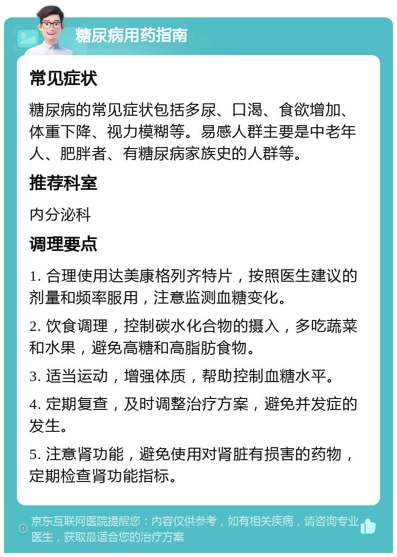 糖尿病用药指南 常见症状 糖尿病的常见症状包括多尿、口渴、食欲增加、体重下降、视力模糊等。易感人群主要是中老年人、肥胖者、有糖尿病家族史的人群等。 推荐科室 内分泌科 调理要点 1. 合理使用达美康格列齐特片，按照医生建议的剂量和频率服用，注意监测血糖变化。 2. 饮食调理，控制碳水化合物的摄入，多吃蔬菜和水果，避免高糖和高脂肪食物。 3. 适当运动，增强体质，帮助控制血糖水平。 4. 定期复查，及时调整治疗方案，避免并发症的发生。 5. 注意肾功能，避免使用对肾脏有损害的药物，定期检查肾功能指标。