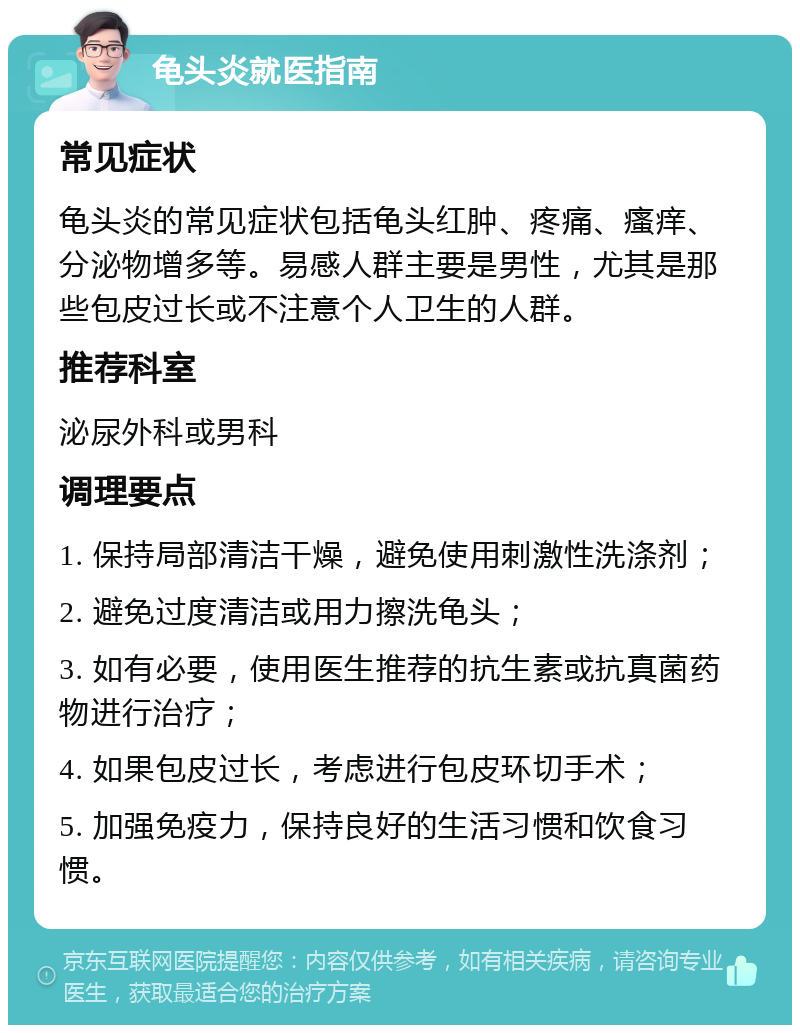 龟头炎就医指南 常见症状 龟头炎的常见症状包括龟头红肿、疼痛、瘙痒、分泌物增多等。易感人群主要是男性，尤其是那些包皮过长或不注意个人卫生的人群。 推荐科室 泌尿外科或男科 调理要点 1. 保持局部清洁干燥，避免使用刺激性洗涤剂； 2. 避免过度清洁或用力擦洗龟头； 3. 如有必要，使用医生推荐的抗生素或抗真菌药物进行治疗； 4. 如果包皮过长，考虑进行包皮环切手术； 5. 加强免疫力，保持良好的生活习惯和饮食习惯。