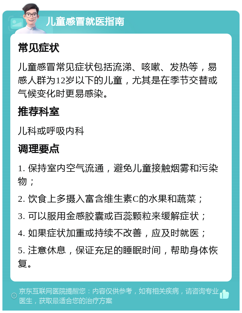 儿童感冒就医指南 常见症状 儿童感冒常见症状包括流涕、咳嗽、发热等，易感人群为12岁以下的儿童，尤其是在季节交替或气候变化时更易感染。 推荐科室 儿科或呼吸内科 调理要点 1. 保持室内空气流通，避免儿童接触烟雾和污染物； 2. 饮食上多摄入富含维生素C的水果和蔬菜； 3. 可以服用金感胶囊或百蕊颗粒来缓解症状； 4. 如果症状加重或持续不改善，应及时就医； 5. 注意休息，保证充足的睡眠时间，帮助身体恢复。