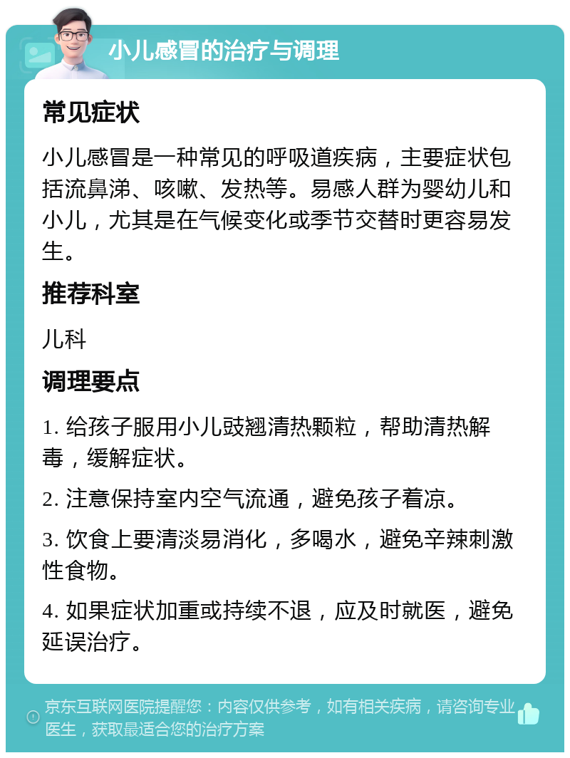 小儿感冒的治疗与调理 常见症状 小儿感冒是一种常见的呼吸道疾病，主要症状包括流鼻涕、咳嗽、发热等。易感人群为婴幼儿和小儿，尤其是在气候变化或季节交替时更容易发生。 推荐科室 儿科 调理要点 1. 给孩子服用小儿豉翘清热颗粒，帮助清热解毒，缓解症状。 2. 注意保持室内空气流通，避免孩子着凉。 3. 饮食上要清淡易消化，多喝水，避免辛辣刺激性食物。 4. 如果症状加重或持续不退，应及时就医，避免延误治疗。