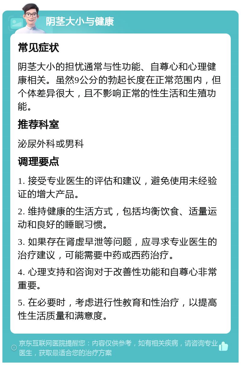 阴茎大小与健康 常见症状 阴茎大小的担忧通常与性功能、自尊心和心理健康相关。虽然9公分的勃起长度在正常范围内，但个体差异很大，且不影响正常的性生活和生殖功能。 推荐科室 泌尿外科或男科 调理要点 1. 接受专业医生的评估和建议，避免使用未经验证的增大产品。 2. 维持健康的生活方式，包括均衡饮食、适量运动和良好的睡眠习惯。 3. 如果存在肾虚早泄等问题，应寻求专业医生的治疗建议，可能需要中药或西药治疗。 4. 心理支持和咨询对于改善性功能和自尊心非常重要。 5. 在必要时，考虑进行性教育和性治疗，以提高性生活质量和满意度。