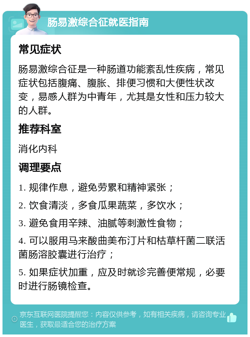 肠易激综合征就医指南 常见症状 肠易激综合征是一种肠道功能紊乱性疾病，常见症状包括腹痛、腹胀、排便习惯和大便性状改变，易感人群为中青年，尤其是女性和压力较大的人群。 推荐科室 消化内科 调理要点 1. 规律作息，避免劳累和精神紧张； 2. 饮食清淡，多食瓜果蔬菜，多饮水； 3. 避免食用辛辣、油腻等刺激性食物； 4. 可以服用马来酸曲美布汀片和枯草杆菌二联活菌肠溶胶囊进行治疗； 5. 如果症状加重，应及时就诊完善便常规，必要时进行肠镜检查。