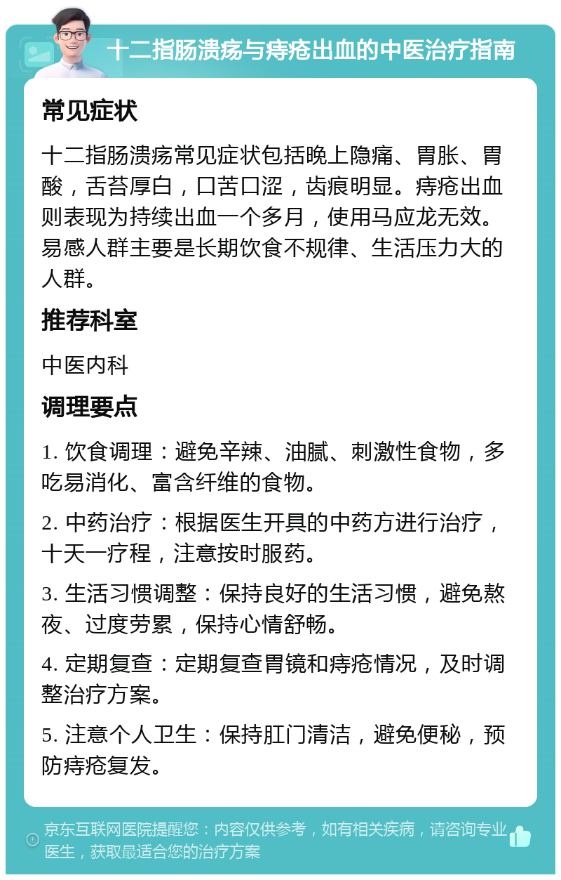 十二指肠溃疡与痔疮出血的中医治疗指南 常见症状 十二指肠溃疡常见症状包括晚上隐痛、胃胀、胃酸，舌苔厚白，口苦口涩，齿痕明显。痔疮出血则表现为持续出血一个多月，使用马应龙无效。易感人群主要是长期饮食不规律、生活压力大的人群。 推荐科室 中医内科 调理要点 1. 饮食调理：避免辛辣、油腻、刺激性食物，多吃易消化、富含纤维的食物。 2. 中药治疗：根据医生开具的中药方进行治疗，十天一疗程，注意按时服药。 3. 生活习惯调整：保持良好的生活习惯，避免熬夜、过度劳累，保持心情舒畅。 4. 定期复查：定期复查胃镜和痔疮情况，及时调整治疗方案。 5. 注意个人卫生：保持肛门清洁，避免便秘，预防痔疮复发。