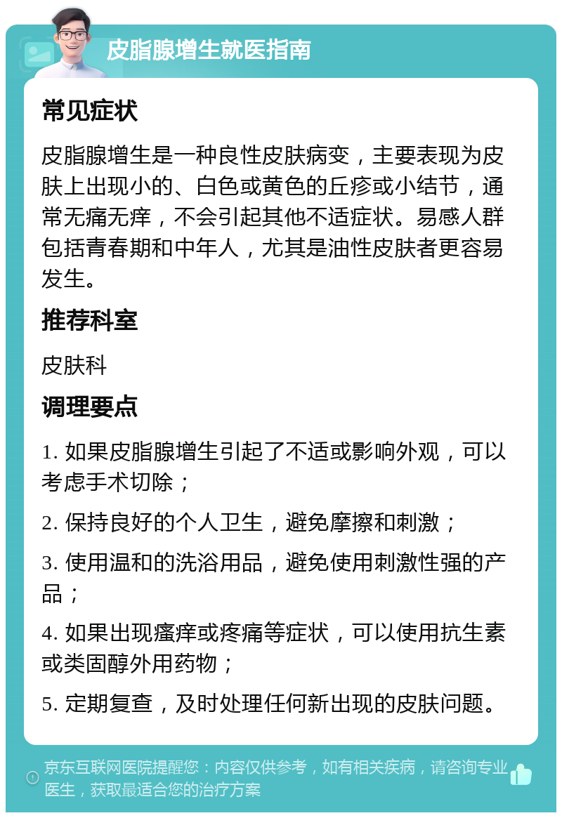 皮脂腺增生就医指南 常见症状 皮脂腺增生是一种良性皮肤病变，主要表现为皮肤上出现小的、白色或黄色的丘疹或小结节，通常无痛无痒，不会引起其他不适症状。易感人群包括青春期和中年人，尤其是油性皮肤者更容易发生。 推荐科室 皮肤科 调理要点 1. 如果皮脂腺增生引起了不适或影响外观，可以考虑手术切除； 2. 保持良好的个人卫生，避免摩擦和刺激； 3. 使用温和的洗浴用品，避免使用刺激性强的产品； 4. 如果出现瘙痒或疼痛等症状，可以使用抗生素或类固醇外用药物； 5. 定期复查，及时处理任何新出现的皮肤问题。