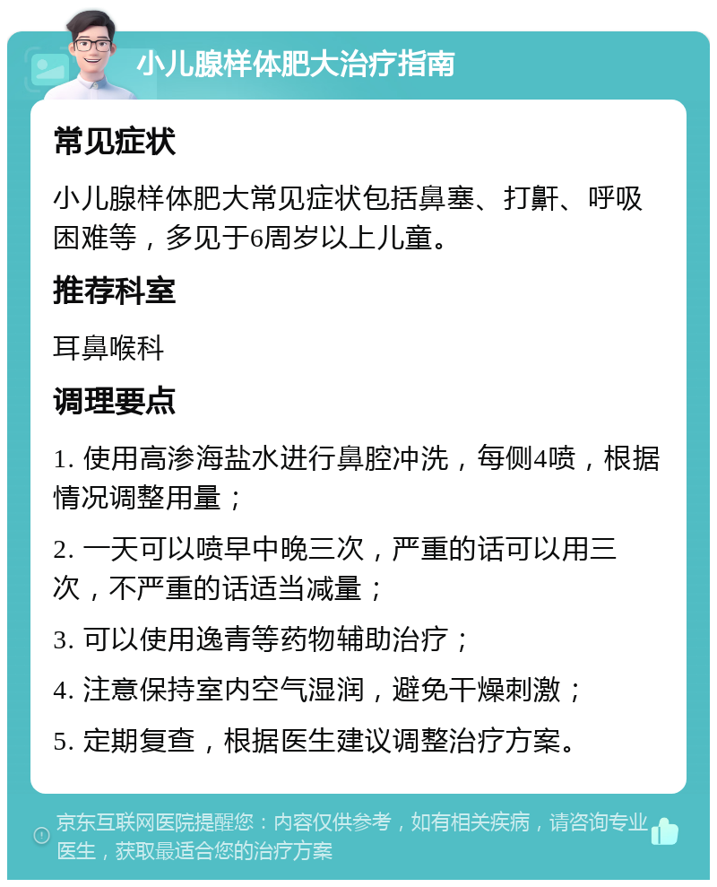 小儿腺样体肥大治疗指南 常见症状 小儿腺样体肥大常见症状包括鼻塞、打鼾、呼吸困难等，多见于6周岁以上儿童。 推荐科室 耳鼻喉科 调理要点 1. 使用高渗海盐水进行鼻腔冲洗，每侧4喷，根据情况调整用量； 2. 一天可以喷早中晚三次，严重的话可以用三次，不严重的话适当减量； 3. 可以使用逸青等药物辅助治疗； 4. 注意保持室内空气湿润，避免干燥刺激； 5. 定期复查，根据医生建议调整治疗方案。