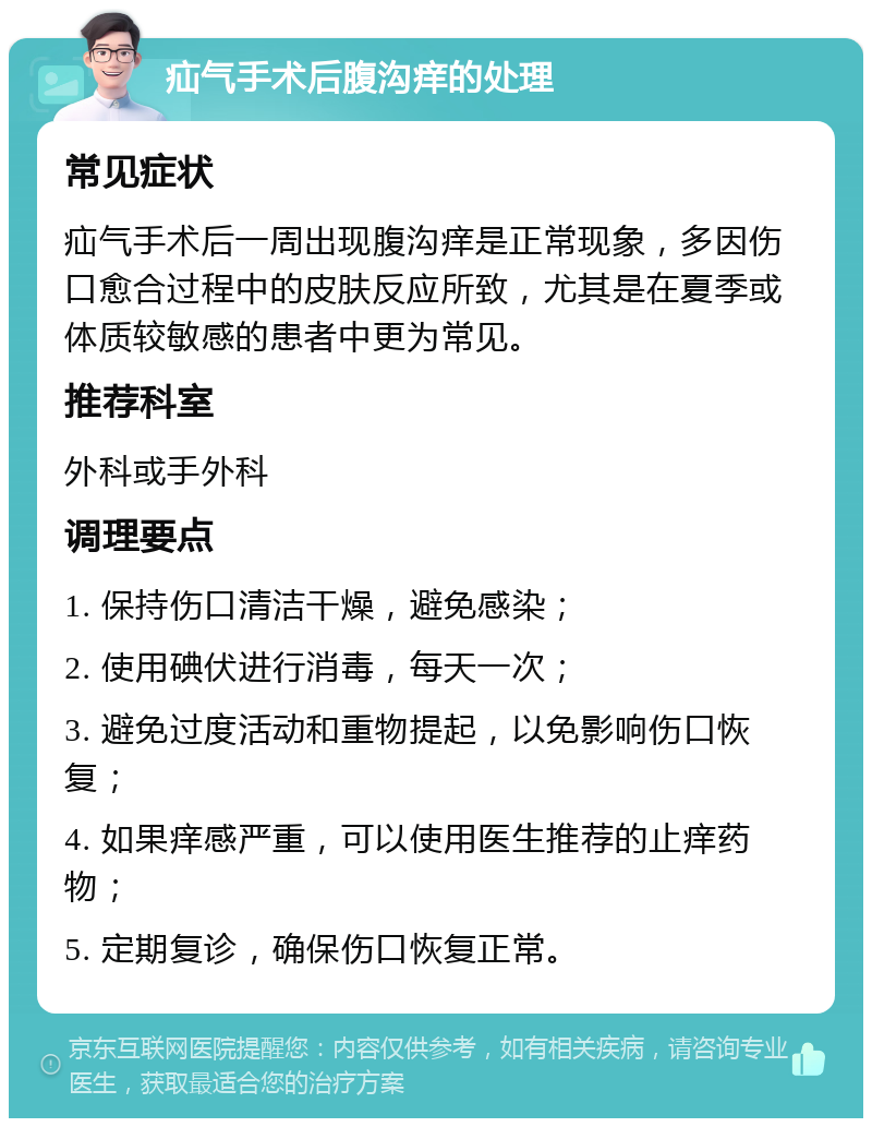 疝气手术后腹沟痒的处理 常见症状 疝气手术后一周出现腹沟痒是正常现象，多因伤口愈合过程中的皮肤反应所致，尤其是在夏季或体质较敏感的患者中更为常见。 推荐科室 外科或手外科 调理要点 1. 保持伤口清洁干燥，避免感染； 2. 使用碘伏进行消毒，每天一次； 3. 避免过度活动和重物提起，以免影响伤口恢复； 4. 如果痒感严重，可以使用医生推荐的止痒药物； 5. 定期复诊，确保伤口恢复正常。