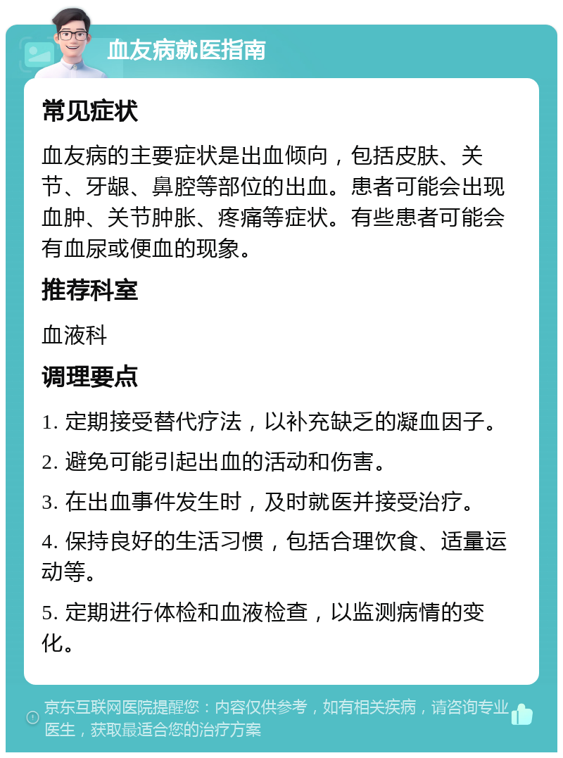 血友病就医指南 常见症状 血友病的主要症状是出血倾向，包括皮肤、关节、牙龈、鼻腔等部位的出血。患者可能会出现血肿、关节肿胀、疼痛等症状。有些患者可能会有血尿或便血的现象。 推荐科室 血液科 调理要点 1. 定期接受替代疗法，以补充缺乏的凝血因子。 2. 避免可能引起出血的活动和伤害。 3. 在出血事件发生时，及时就医并接受治疗。 4. 保持良好的生活习惯，包括合理饮食、适量运动等。 5. 定期进行体检和血液检查，以监测病情的变化。