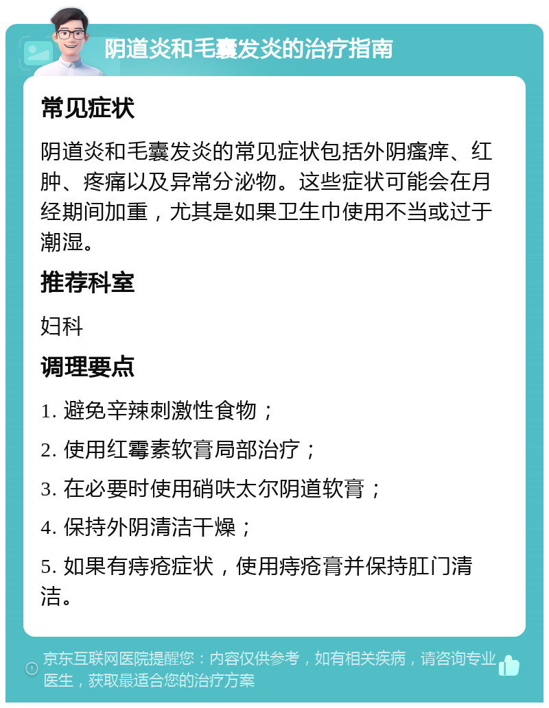 阴道炎和毛囊发炎的治疗指南 常见症状 阴道炎和毛囊发炎的常见症状包括外阴瘙痒、红肿、疼痛以及异常分泌物。这些症状可能会在月经期间加重，尤其是如果卫生巾使用不当或过于潮湿。 推荐科室 妇科 调理要点 1. 避免辛辣刺激性食物； 2. 使用红霉素软膏局部治疗； 3. 在必要时使用硝呋太尔阴道软膏； 4. 保持外阴清洁干燥； 5. 如果有痔疮症状，使用痔疮膏并保持肛门清洁。