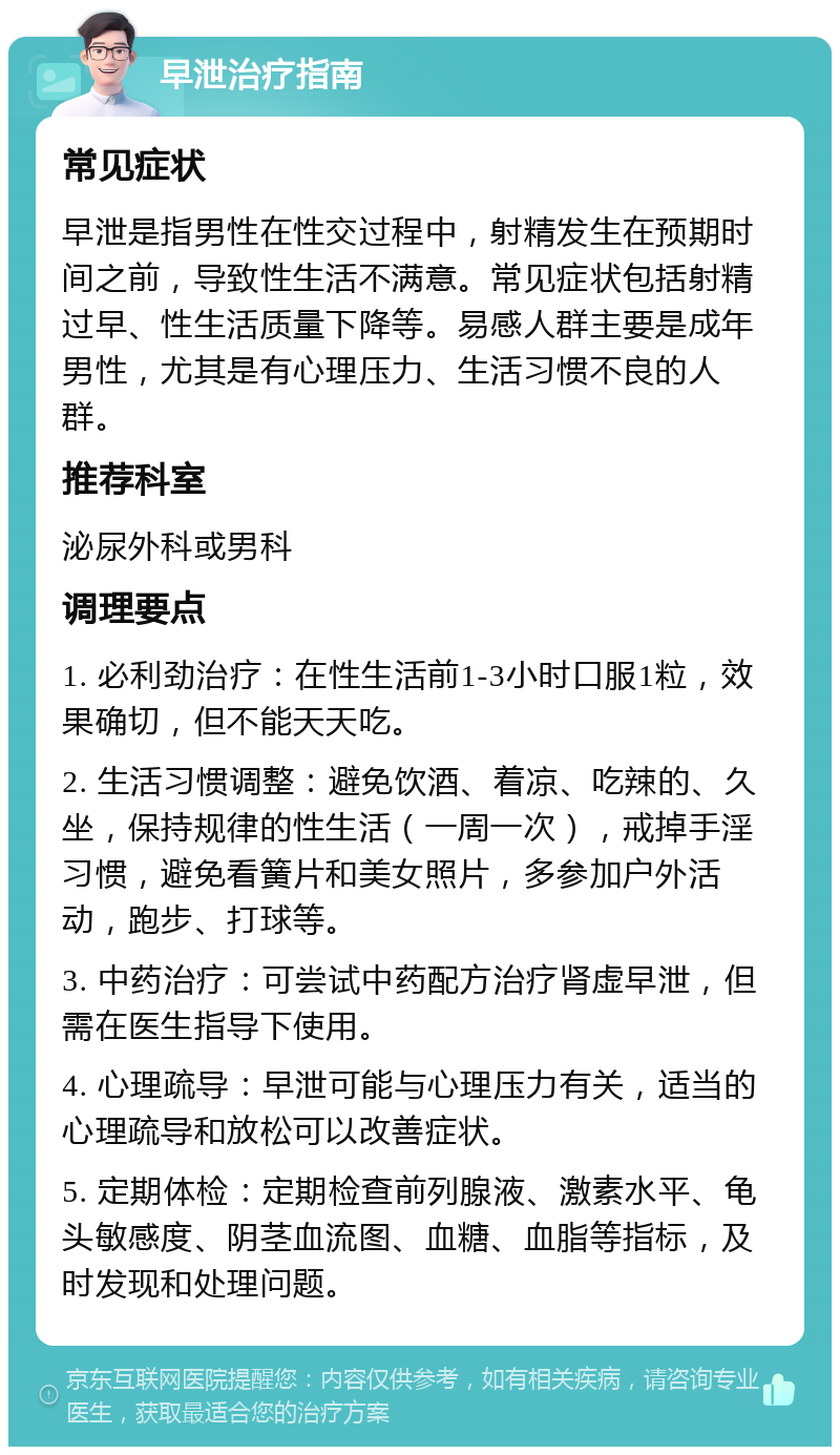 早泄治疗指南 常见症状 早泄是指男性在性交过程中，射精发生在预期时间之前，导致性生活不满意。常见症状包括射精过早、性生活质量下降等。易感人群主要是成年男性，尤其是有心理压力、生活习惯不良的人群。 推荐科室 泌尿外科或男科 调理要点 1. 必利劲治疗：在性生活前1-3小时口服1粒，效果确切，但不能天天吃。 2. 生活习惯调整：避免饮酒、着凉、吃辣的、久坐，保持规律的性生活（一周一次），戒掉手淫习惯，避免看簧片和美女照片，多参加户外活动，跑步、打球等。 3. 中药治疗：可尝试中药配方治疗肾虚早泄，但需在医生指导下使用。 4. 心理疏导：早泄可能与心理压力有关，适当的心理疏导和放松可以改善症状。 5. 定期体检：定期检查前列腺液、激素水平、龟头敏感度、阴茎血流图、血糖、血脂等指标，及时发现和处理问题。