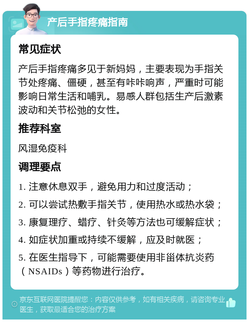 产后手指疼痛指南 常见症状 产后手指疼痛多见于新妈妈，主要表现为手指关节处疼痛、僵硬，甚至有咔咔响声，严重时可能影响日常生活和哺乳。易感人群包括生产后激素波动和关节松弛的女性。 推荐科室 风湿免疫科 调理要点 1. 注意休息双手，避免用力和过度活动； 2. 可以尝试热敷手指关节，使用热水或热水袋； 3. 康复理疗、蜡疗、针灸等方法也可缓解症状； 4. 如症状加重或持续不缓解，应及时就医； 5. 在医生指导下，可能需要使用非甾体抗炎药（NSAIDs）等药物进行治疗。