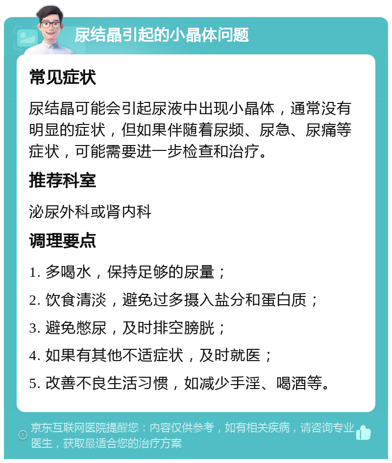 尿结晶引起的小晶体问题 常见症状 尿结晶可能会引起尿液中出现小晶体，通常没有明显的症状，但如果伴随着尿频、尿急、尿痛等症状，可能需要进一步检查和治疗。 推荐科室 泌尿外科或肾内科 调理要点 1. 多喝水，保持足够的尿量； 2. 饮食清淡，避免过多摄入盐分和蛋白质； 3. 避免憋尿，及时排空膀胱； 4. 如果有其他不适症状，及时就医； 5. 改善不良生活习惯，如减少手淫、喝酒等。