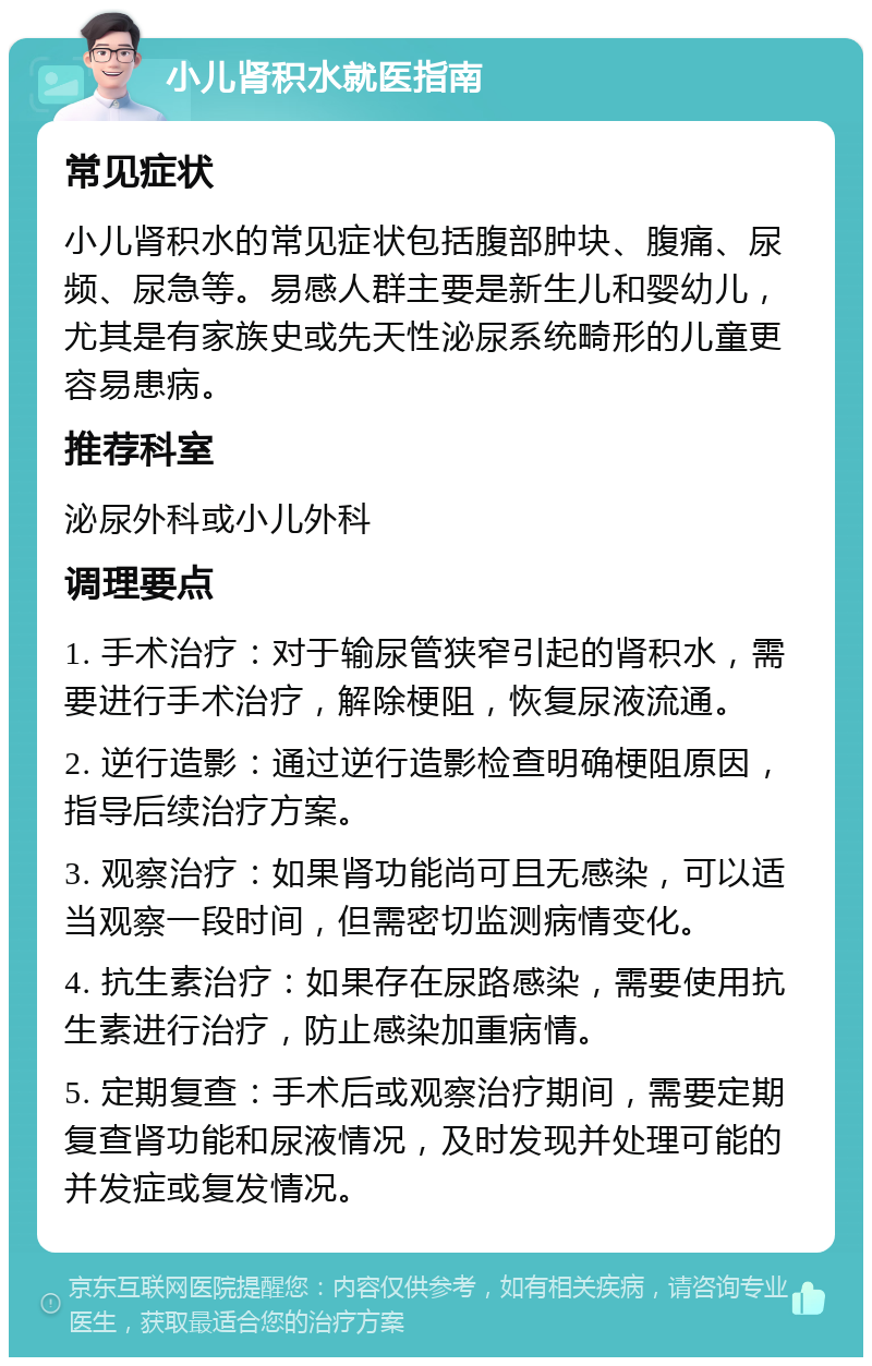 小儿肾积水就医指南 常见症状 小儿肾积水的常见症状包括腹部肿块、腹痛、尿频、尿急等。易感人群主要是新生儿和婴幼儿，尤其是有家族史或先天性泌尿系统畸形的儿童更容易患病。 推荐科室 泌尿外科或小儿外科 调理要点 1. 手术治疗：对于输尿管狭窄引起的肾积水，需要进行手术治疗，解除梗阻，恢复尿液流通。 2. 逆行造影：通过逆行造影检查明确梗阻原因，指导后续治疗方案。 3. 观察治疗：如果肾功能尚可且无感染，可以适当观察一段时间，但需密切监测病情变化。 4. 抗生素治疗：如果存在尿路感染，需要使用抗生素进行治疗，防止感染加重病情。 5. 定期复查：手术后或观察治疗期间，需要定期复查肾功能和尿液情况，及时发现并处理可能的并发症或复发情况。