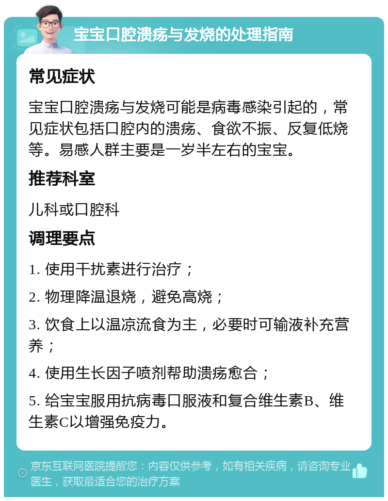 宝宝口腔溃疡与发烧的处理指南 常见症状 宝宝口腔溃疡与发烧可能是病毒感染引起的，常见症状包括口腔内的溃疡、食欲不振、反复低烧等。易感人群主要是一岁半左右的宝宝。 推荐科室 儿科或口腔科 调理要点 1. 使用干扰素进行治疗； 2. 物理降温退烧，避免高烧； 3. 饮食上以温凉流食为主，必要时可输液补充营养； 4. 使用生长因子喷剂帮助溃疡愈合； 5. 给宝宝服用抗病毒口服液和复合维生素B、维生素C以增强免疫力。