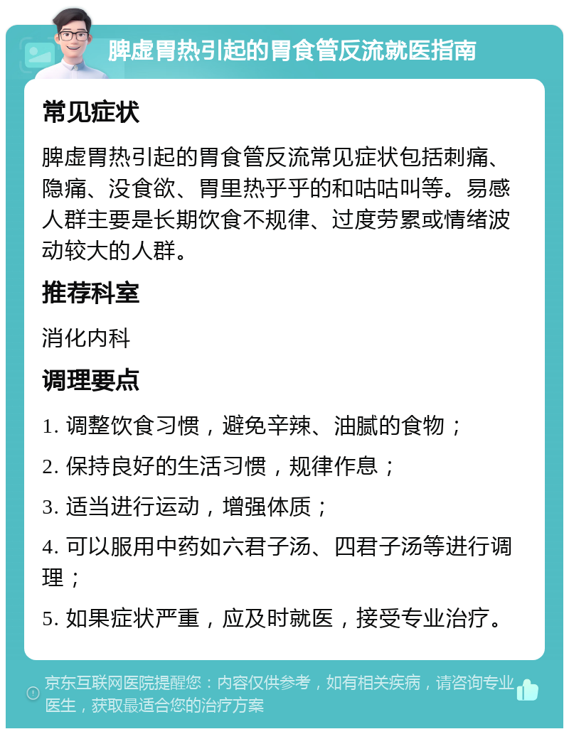 脾虚胃热引起的胃食管反流就医指南 常见症状 脾虚胃热引起的胃食管反流常见症状包括刺痛、隐痛、没食欲、胃里热乎乎的和咕咕叫等。易感人群主要是长期饮食不规律、过度劳累或情绪波动较大的人群。 推荐科室 消化内科 调理要点 1. 调整饮食习惯，避免辛辣、油腻的食物； 2. 保持良好的生活习惯，规律作息； 3. 适当进行运动，增强体质； 4. 可以服用中药如六君子汤、四君子汤等进行调理； 5. 如果症状严重，应及时就医，接受专业治疗。