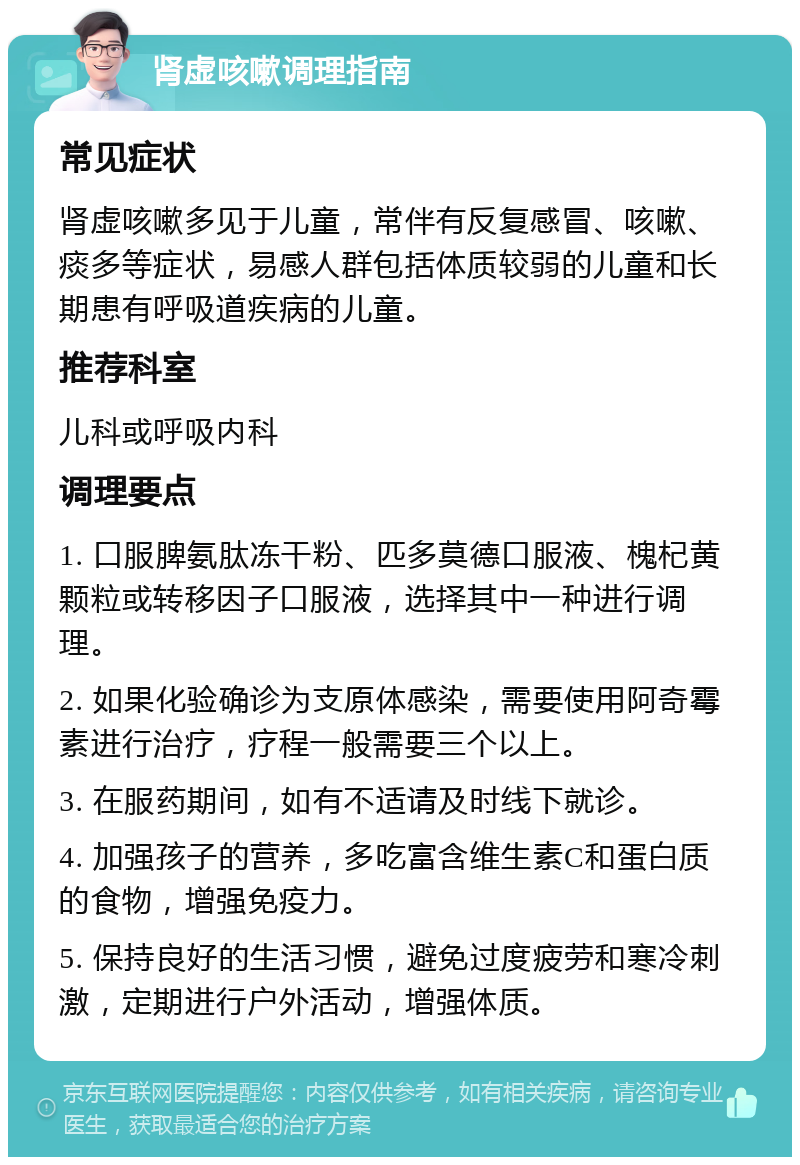 肾虚咳嗽调理指南 常见症状 肾虚咳嗽多见于儿童，常伴有反复感冒、咳嗽、痰多等症状，易感人群包括体质较弱的儿童和长期患有呼吸道疾病的儿童。 推荐科室 儿科或呼吸内科 调理要点 1. 口服脾氨肽冻干粉、匹多莫德口服液、槐杞黄颗粒或转移因子口服液，选择其中一种进行调理。 2. 如果化验确诊为支原体感染，需要使用阿奇霉素进行治疗，疗程一般需要三个以上。 3. 在服药期间，如有不适请及时线下就诊。 4. 加强孩子的营养，多吃富含维生素C和蛋白质的食物，增强免疫力。 5. 保持良好的生活习惯，避免过度疲劳和寒冷刺激，定期进行户外活动，增强体质。