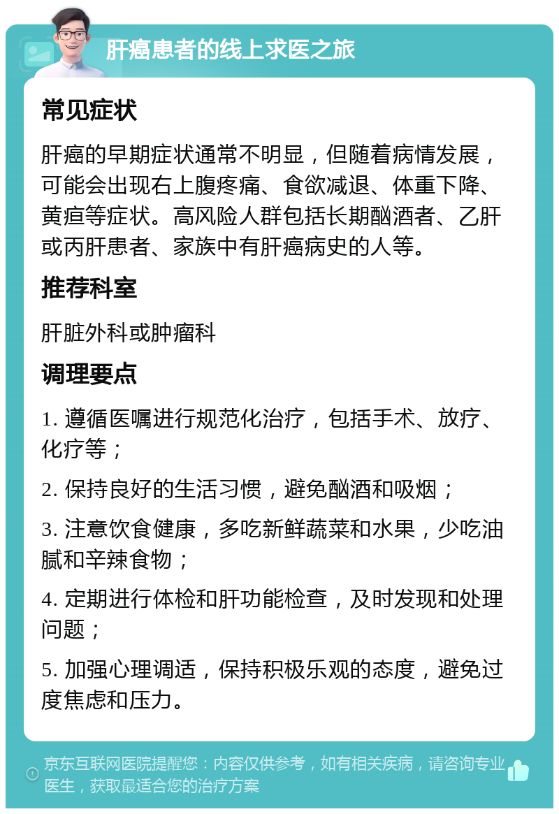 肝癌患者的线上求医之旅 常见症状 肝癌的早期症状通常不明显，但随着病情发展，可能会出现右上腹疼痛、食欲减退、体重下降、黄疸等症状。高风险人群包括长期酗酒者、乙肝或丙肝患者、家族中有肝癌病史的人等。 推荐科室 肝脏外科或肿瘤科 调理要点 1. 遵循医嘱进行规范化治疗，包括手术、放疗、化疗等； 2. 保持良好的生活习惯，避免酗酒和吸烟； 3. 注意饮食健康，多吃新鲜蔬菜和水果，少吃油腻和辛辣食物； 4. 定期进行体检和肝功能检查，及时发现和处理问题； 5. 加强心理调适，保持积极乐观的态度，避免过度焦虑和压力。