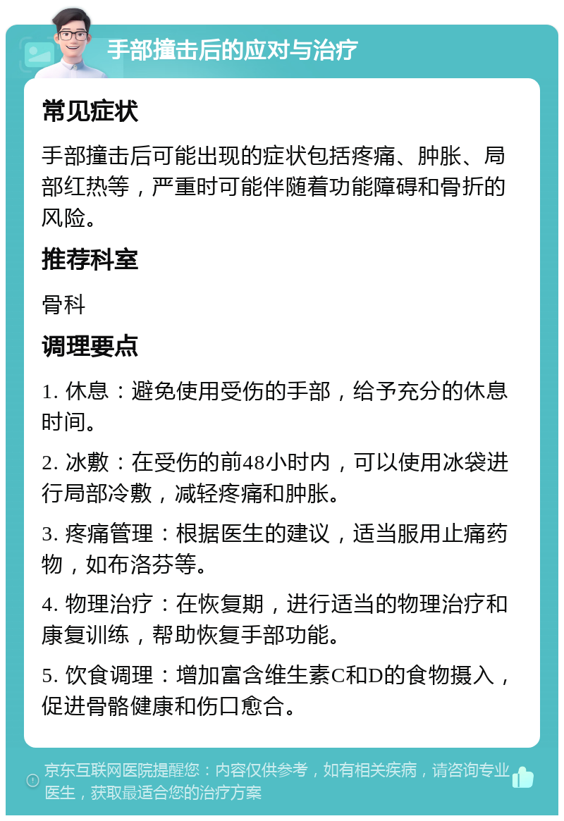 手部撞击后的应对与治疗 常见症状 手部撞击后可能出现的症状包括疼痛、肿胀、局部红热等，严重时可能伴随着功能障碍和骨折的风险。 推荐科室 骨科 调理要点 1. 休息：避免使用受伤的手部，给予充分的休息时间。 2. 冰敷：在受伤的前48小时内，可以使用冰袋进行局部冷敷，减轻疼痛和肿胀。 3. 疼痛管理：根据医生的建议，适当服用止痛药物，如布洛芬等。 4. 物理治疗：在恢复期，进行适当的物理治疗和康复训练，帮助恢复手部功能。 5. 饮食调理：增加富含维生素C和D的食物摄入，促进骨骼健康和伤口愈合。