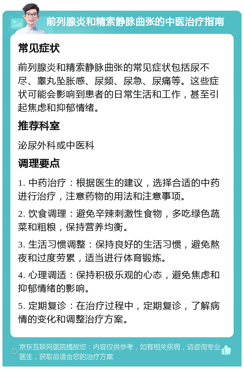 前列腺炎和精索静脉曲张的中医治疗指南 常见症状 前列腺炎和精索静脉曲张的常见症状包括尿不尽、睾丸坠胀感、尿频、尿急、尿痛等。这些症状可能会影响到患者的日常生活和工作，甚至引起焦虑和抑郁情绪。 推荐科室 泌尿外科或中医科 调理要点 1. 中药治疗：根据医生的建议，选择合适的中药进行治疗，注意药物的用法和注意事项。 2. 饮食调理：避免辛辣刺激性食物，多吃绿色蔬菜和粗粮，保持营养均衡。 3. 生活习惯调整：保持良好的生活习惯，避免熬夜和过度劳累，适当进行体育锻炼。 4. 心理调适：保持积极乐观的心态，避免焦虑和抑郁情绪的影响。 5. 定期复诊：在治疗过程中，定期复诊，了解病情的变化和调整治疗方案。