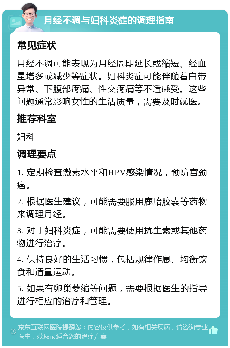 月经不调与妇科炎症的调理指南 常见症状 月经不调可能表现为月经周期延长或缩短、经血量增多或减少等症状。妇科炎症可能伴随着白带异常、下腹部疼痛、性交疼痛等不适感受。这些问题通常影响女性的生活质量，需要及时就医。 推荐科室 妇科 调理要点 1. 定期检查激素水平和HPV感染情况，预防宫颈癌。 2. 根据医生建议，可能需要服用鹿胎胶囊等药物来调理月经。 3. 对于妇科炎症，可能需要使用抗生素或其他药物进行治疗。 4. 保持良好的生活习惯，包括规律作息、均衡饮食和适量运动。 5. 如果有卵巢萎缩等问题，需要根据医生的指导进行相应的治疗和管理。