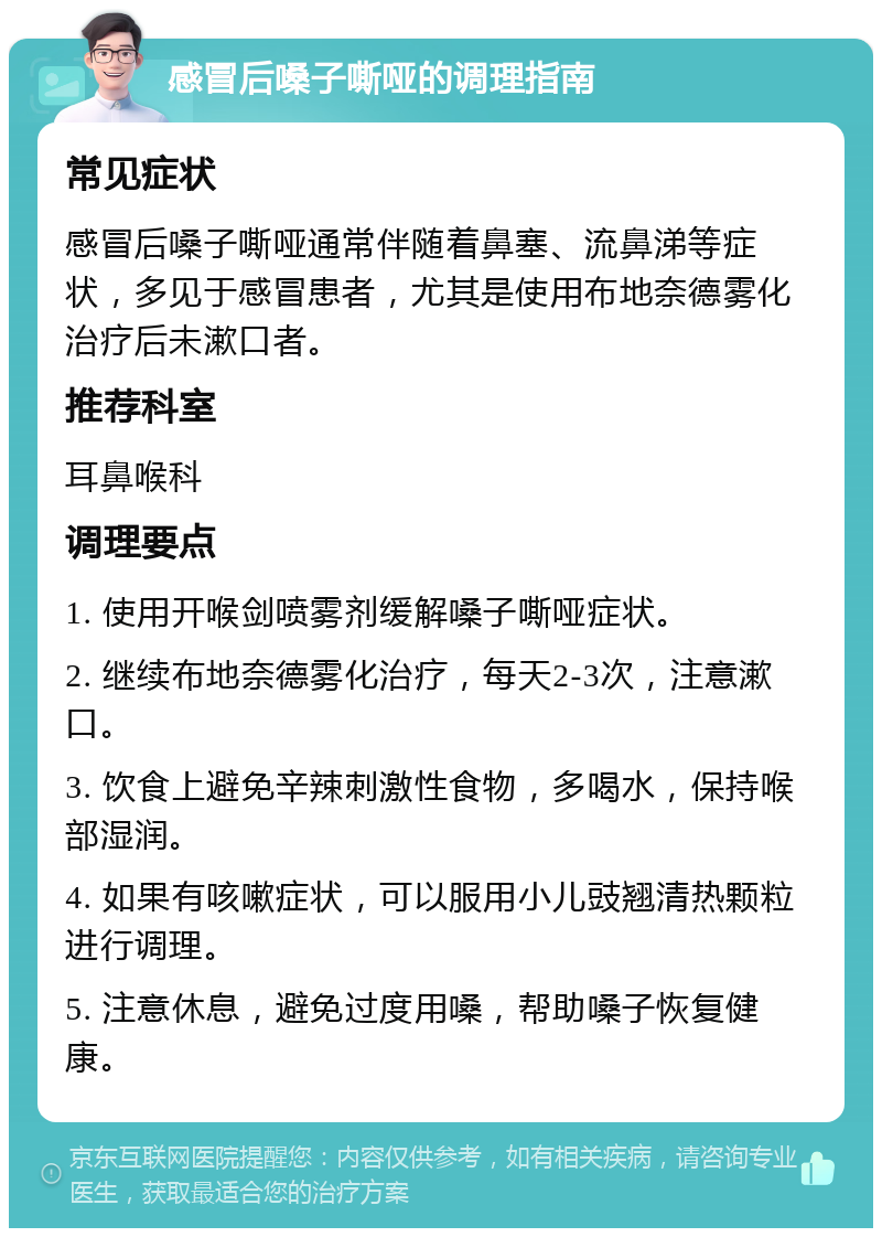 感冒后嗓子嘶哑的调理指南 常见症状 感冒后嗓子嘶哑通常伴随着鼻塞、流鼻涕等症状，多见于感冒患者，尤其是使用布地奈德雾化治疗后未漱口者。 推荐科室 耳鼻喉科 调理要点 1. 使用开喉剑喷雾剂缓解嗓子嘶哑症状。 2. 继续布地奈德雾化治疗，每天2-3次，注意漱口。 3. 饮食上避免辛辣刺激性食物，多喝水，保持喉部湿润。 4. 如果有咳嗽症状，可以服用小儿豉翘清热颗粒进行调理。 5. 注意休息，避免过度用嗓，帮助嗓子恢复健康。