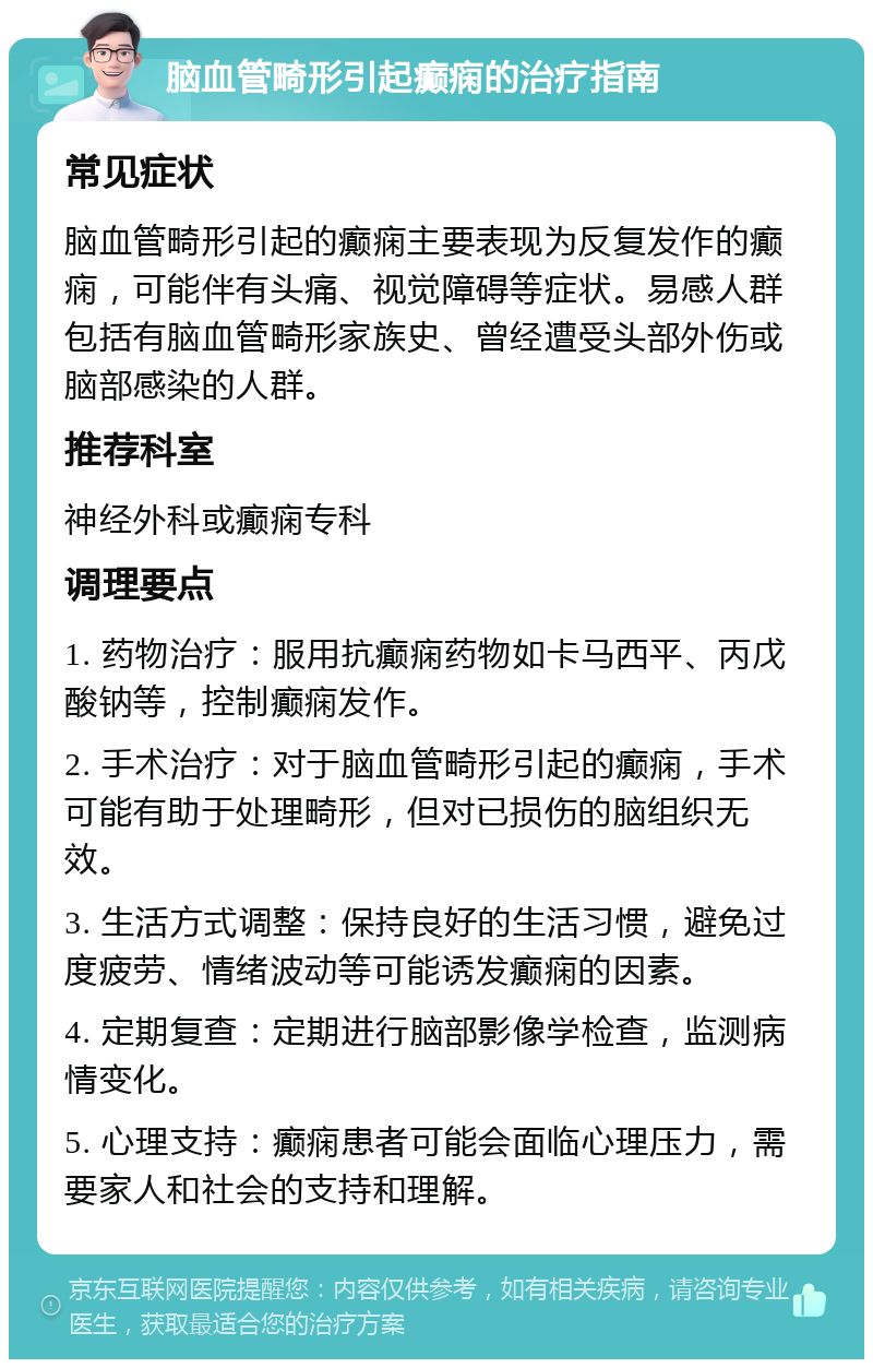 脑血管畸形引起癫痫的治疗指南 常见症状 脑血管畸形引起的癫痫主要表现为反复发作的癫痫，可能伴有头痛、视觉障碍等症状。易感人群包括有脑血管畸形家族史、曾经遭受头部外伤或脑部感染的人群。 推荐科室 神经外科或癫痫专科 调理要点 1. 药物治疗：服用抗癫痫药物如卡马西平、丙戊酸钠等，控制癫痫发作。 2. 手术治疗：对于脑血管畸形引起的癫痫，手术可能有助于处理畸形，但对已损伤的脑组织无效。 3. 生活方式调整：保持良好的生活习惯，避免过度疲劳、情绪波动等可能诱发癫痫的因素。 4. 定期复查：定期进行脑部影像学检查，监测病情变化。 5. 心理支持：癫痫患者可能会面临心理压力，需要家人和社会的支持和理解。